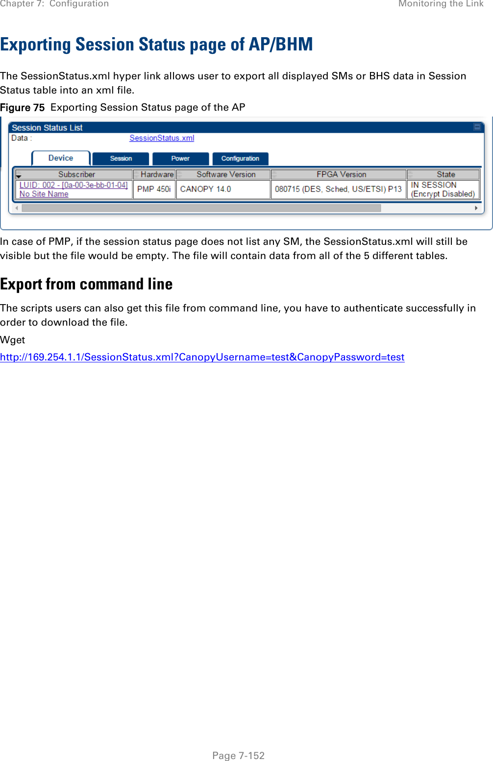 Chapter 7:  Configuration Monitoring the Link   Page 7-152 Exporting Session Status page of AP/BHM The SessionStatus.xml hyper link allows user to export all displayed SMs or BHS data in Session Status table into an xml file.  Figure 75  Exporting Session Status page of the AP   In case of PMP, if the session status page does not list any SM, the SessionStatus.xml will still be visible but the file would be empty. The file will contain data from all of the 5 different tables. Export from command line  The scripts users can also get this file from command line, you have to authenticate successfully in order to download the file.  Wget http://169.254.1.1/SessionStatus.xml?CanopyUsername=test&amp;CanopyPassword=test    