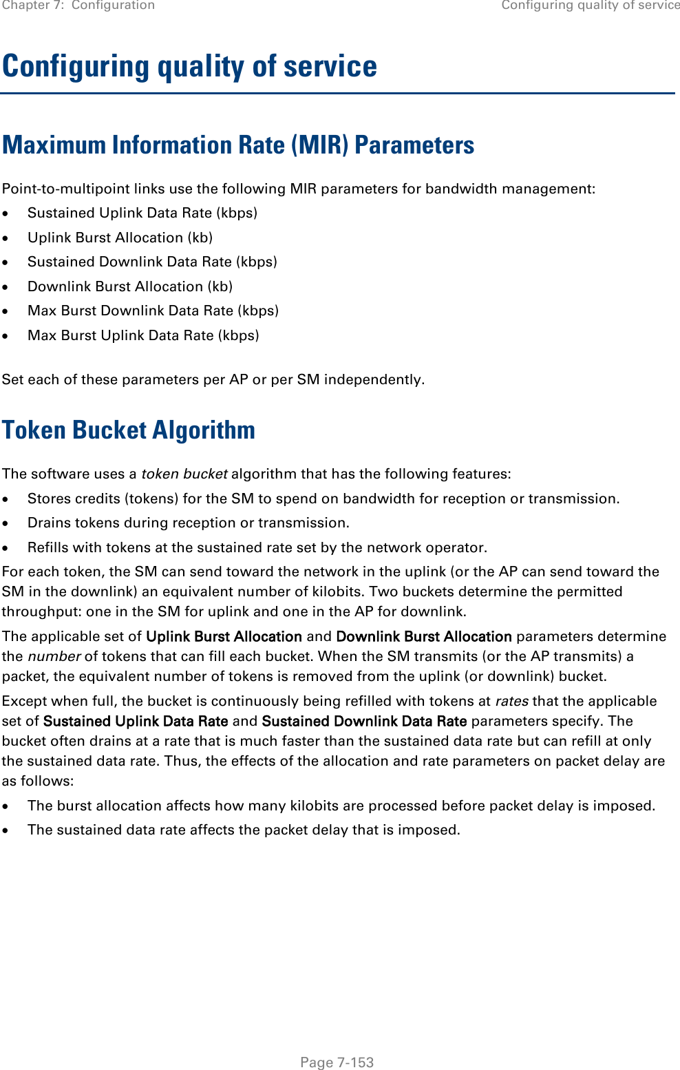 Chapter 7:  Configuration Configuring quality of service   Page 7-153 Configuring quality of service Maximum Information Rate (MIR) Parameters Point-to-multipoint links use the following MIR parameters for bandwidth management: • Sustained Uplink Data Rate (kbps) • Uplink Burst Allocation (kb) • Sustained Downlink Data Rate (kbps) • Downlink Burst Allocation (kb) • Max Burst Downlink Data Rate (kbps) • Max Burst Uplink Data Rate (kbps)  Set each of these parameters per AP or per SM independently. Token Bucket Algorithm The software uses a token bucket algorithm that has the following features: • Stores credits (tokens) for the SM to spend on bandwidth for reception or transmission. • Drains tokens during reception or transmission. • Refills with tokens at the sustained rate set by the network operator. For each token, the SM can send toward the network in the uplink (or the AP can send toward the SM in the downlink) an equivalent number of kilobits. Two buckets determine the permitted throughput: one in the SM for uplink and one in the AP for downlink.  The applicable set of Uplink Burst Allocation and Downlink Burst Allocation parameters determine the number of tokens that can fill each bucket. When the SM transmits (or the AP transmits) a packet, the equivalent number of tokens is removed from the uplink (or downlink) bucket.  Except when full, the bucket is continuously being refilled with tokens at rates that the applicable set of Sustained Uplink Data Rate and Sustained Downlink Data Rate parameters specify. The bucket often drains at a rate that is much faster than the sustained data rate but can refill at only the sustained data rate. Thus, the effects of the allocation and rate parameters on packet delay are as follows: • The burst allocation affects how many kilobits are processed before packet delay is imposed. • The sustained data rate affects the packet delay that is imposed.   