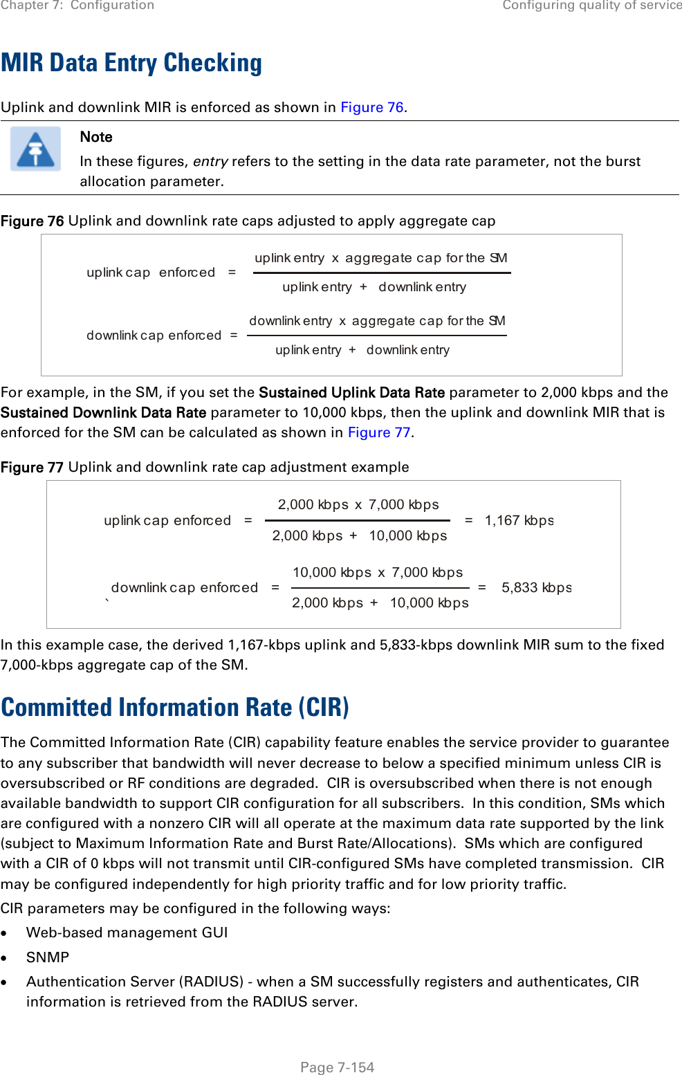 Chapter 7:  Configuration Configuring quality of service   Page 7-154 MIR Data Entry Checking Uplink and downlink MIR is enforced as shown in Figure 76.  Note In these figures, entry refers to the setting in the data rate parameter, not the burst allocation parameter. Figure 76 Uplink and downlink rate caps adjusted to apply aggregate cap       For example, in the SM, if you set the Sustained Uplink Data Rate parameter to 2,000 kbps and the Sustained Downlink Data Rate parameter to 10,000 kbps, then the uplink and downlink MIR that is enforced for the SM can be calculated as shown in Figure 77.  Figure 77 Uplink and downlink rate cap adjustment example     `  In this example case, the derived 1,167-kbps uplink and 5,833-kbps downlink MIR sum to the fixed 7,000-kbps aggregate cap of the SM. Committed Information Rate (CIR) The Committed Information Rate (CIR) capability feature enables the service provider to guarantee to any subscriber that bandwidth will never decrease to below a specified minimum unless CIR is oversubscribed or RF conditions are degraded.  CIR is oversubscribed when there is not enough available bandwidth to support CIR configuration for all subscribers.  In this condition, SMs which are configured with a nonzero CIR will all operate at the maximum data rate supported by the link (subject to Maximum Information Rate and Burst Rate/Allocations).  SMs which are configured with a CIR of 0 kbps will not transmit until CIR-configured SMs have completed transmission.  CIR may be configured independently for high priority traffic and for low priority traffic.  CIR parameters may be configured in the following ways: • Web-based management GUI • SNMP • Authentication Server (RADIUS) - when a SM successfully registers and authenticates, CIR information is retrieved from the RADIUS server. uplink cap  enforced   =uplink entry  x  aggregate cap for the SMuplink entry  +   downlink entrydownlink cap enforced  =downlink entry  x  aggregate cap for the SMuplink entry  +   downlink entryuplink cap enforced   =2,000 kbps  x  7,000 kbps2,000 kbps  +   10,000 kbps=   1,167 kbpsdownlink cap enforced   =10,000 kbps  x  7,000 kbps2,000 kbps  +   10,000 kbps=    5,833 kbps