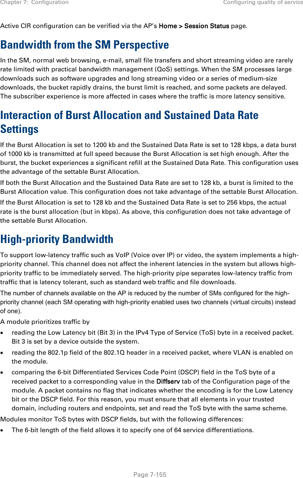 Chapter 7:  Configuration Configuring quality of service   Page 7-155 Active CIR configuration can be verified via the AP’s Home &gt; Session Status page. Bandwidth from the SM Perspective In the SM, normal web browsing, e-mail, small file transfers and short streaming video are rarely rate limited with practical bandwidth management (QoS) settings. When the SM processes large downloads such as software upgrades and long streaming video or a series of medium-size downloads, the bucket rapidly drains, the burst limit is reached, and some packets are delayed. The subscriber experience is more affected in cases where the traffic is more latency sensitive. Interaction of Burst Allocation and Sustained Data Rate Settings If the Burst Allocation is set to 1200 kb and the Sustained Data Rate is set to 128 kbps, a data burst of 1000 kb is transmitted at full speed because the Burst Allocation is set high enough. After the burst, the bucket experiences a significant refill at the Sustained Data Rate. This configuration uses the advantage of the settable Burst Allocation. If both the Burst Allocation and the Sustained Data Rate are set to 128 kb, a burst is limited to the Burst Allocation value. This configuration does not take advantage of the settable Burst Allocation. If the Burst Allocation is set to 128 kb and the Sustained Data Rate is set to 256 kbps, the actual rate is the burst allocation (but in kbps). As above, this configuration does not take advantage of the settable Burst Allocation. High-priority Bandwidth To support low-latency traffic such as VoIP (Voice over IP) or video, the system implements a high-priority channel. This channel does not affect the inherent latencies in the system but allows high-priority traffic to be immediately served. The high-priority pipe separates low-latency traffic from traffic that is latency tolerant, such as standard web traffic and file downloads.  The number of channels available on the AP is reduced by the number of SMs configured for the high-priority channel (each SM operating with high-priority enabled uses two channels (virtual circuits) instead of one). A module prioritizes traffic by  • reading the Low Latency bit (Bit 3) in the IPv4 Type of Service (ToS) byte in a received packet. Bit 3 is set by a device outside the system. • reading the 802.1p field of the 802.1Q header in a received packet, where VLAN is enabled on the module. • comparing the 6-bit Differentiated Services Code Point (DSCP) field in the ToS byte of a received packet to a corresponding value in the Diffserv tab of the Configuration page of the module. A packet contains no flag that indicates whether the encoding is for the Low Latency bit or the DSCP field. For this reason, you must ensure that all elements in your trusted domain, including routers and endpoints, set and read the ToS byte with the same scheme. Modules monitor ToS bytes with DSCP fields, but with the following differences: • The 6-bit length of the field allows it to specify one of 64 service differentiations. 