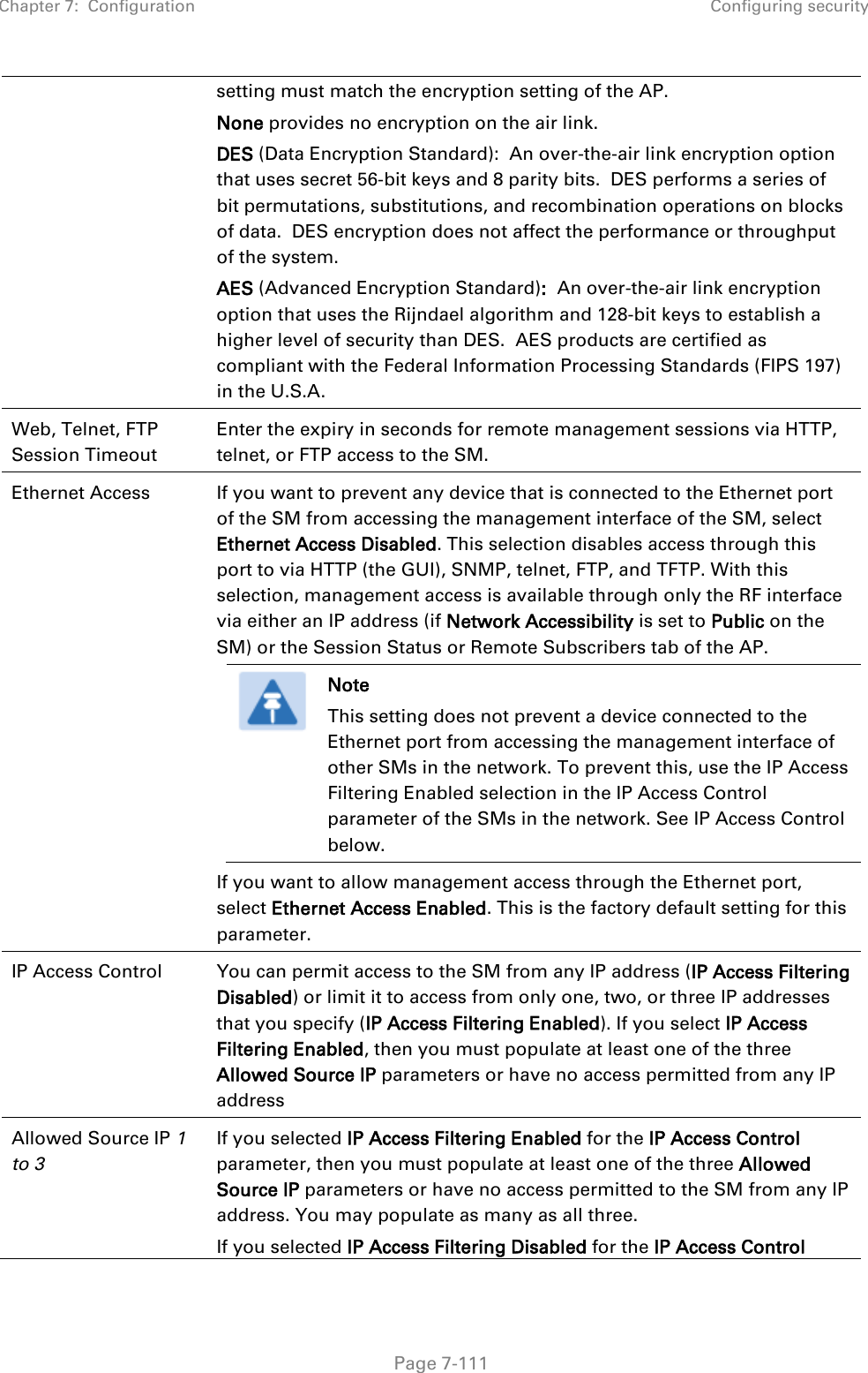 Chapter 7:  Configuration Configuring security   Page 7-111 setting must match the encryption setting of the AP. None provides no encryption on the air link.  DES (Data Encryption Standard):  An over-the-air link encryption option that uses secret 56-bit keys and 8 parity bits.  DES performs a series of bit permutations, substitutions, and recombination operations on blocks of data.  DES encryption does not affect the performance or throughput of the system. AES (Advanced Encryption Standard):  An over-the-air link encryption option that uses the Rijndael algorithm and 128-bit keys to establish a higher level of security than DES.  AES products are certified as compliant with the Federal Information Processing Standards (FIPS 197) in the U.S.A. Web, Telnet, FTP Session Timeout Enter the expiry in seconds for remote management sessions via HTTP, telnet, or FTP access to the SM. Ethernet Access  If you want to prevent any device that is connected to the Ethernet port of the SM from accessing the management interface of the SM, select Ethernet Access Disabled. This selection disables access through this port to via HTTP (the GUI), SNMP, telnet, FTP, and TFTP. With this selection, management access is available through only the RF interface via either an IP address (if Network Accessibility is set to Public on the SM) or the Session Status or Remote Subscribers tab of the AP.  Note This setting does not prevent a device connected to the Ethernet port from accessing the management interface of other SMs in the network. To prevent this, use the IP Access Filtering Enabled selection in the IP Access Control parameter of the SMs in the network. See IP Access Control below. If you want to allow management access through the Ethernet port, select Ethernet Access Enabled. This is the factory default setting for this parameter. IP Access Control You can permit access to the SM from any IP address (IP Access Filtering Disabled) or limit it to access from only one, two, or three IP addresses that you specify (IP Access Filtering Enabled). If you select IP Access Filtering Enabled, then you must populate at least one of the three Allowed Source IP parameters or have no access permitted from any IP address  Allowed Source IP 1 to 3  If you selected IP Access Filtering Enabled for the IP Access Control parameter, then you must populate at least one of the three Allowed Source IP parameters or have no access permitted to the SM from any IP address. You may populate as many as all three. If you selected IP Access Filtering Disabled for the IP Access Control 