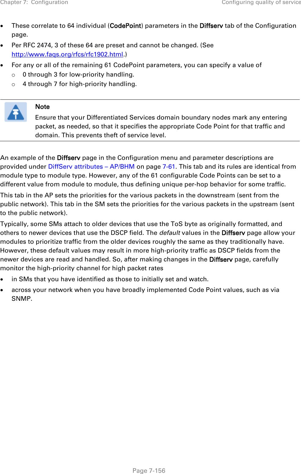 Chapter 7:  Configuration Configuring quality of service   Page 7-156 • These correlate to 64 individual (CodePoint) parameters in the Diffserv tab of the Configuration page. • Per RFC 2474, 3 of these 64 are preset and cannot be changed. (See http://www.faqs.org/rfcs/rfc1902.html.) • For any or all of the remaining 61 CodePoint parameters, you can specify a value of  o 0 through 3 for low-priority handling. o 4 through 7 for high-priority handling.   Note Ensure that your Differentiated Services domain boundary nodes mark any entering packet, as needed, so that it specifies the appropriate Code Point for that traffic and domain. This prevents theft of service level.  An example of the Diffserv page in the Configuration menu and parameter descriptions are provided under DiffServ attributes – AP/BHM on page 7-61. This tab and its rules are identical from module type to module type. However, any of the 61 configurable Code Points can be set to a different value from module to module, thus defining unique per-hop behavior for some traffic. This tab in the AP sets the priorities for the various packets in the downstream (sent from the public network). This tab in the SM sets the priorities for the various packets in the upstream (sent to the public network).  Typically, some SMs attach to older devices that use the ToS byte as originally formatted, and others to newer devices that use the DSCP field. The default values in the Diffserv page allow your modules to prioritize traffic from the older devices roughly the same as they traditionally have. However, these default values may result in more high-priority traffic as DSCP fields from the newer devices are read and handled. So, after making changes in the Diffserv page, carefully monitor the high-priority channel for high packet rates  • in SMs that you have identified as those to initially set and watch. • across your network when you have broadly implemented Code Point values, such as via SNMP.     