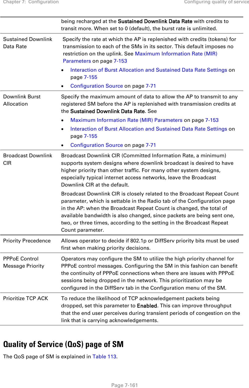 Chapter 7:  Configuration Configuring quality of service   Page 7-161 being recharged at the Sustained Downlink Data Rate with credits to transit more. When set to 0 (default), the burst rate is unlimited. Sustained Downlink Data Rate  Specify the rate at which the AP is replenished with credits (tokens) for transmission to each of the SMs in its sector. This default imposes no restriction on the uplink. See Maximum Information Rate (MIR) Parameters on page 7-153 • Interaction of Burst Allocation and Sustained Data Rate Settings on page 7-155 • Configuration Source on page 7-71  Downlink Burst Allocation  Specify the maximum amount of data to allow the AP to transmit to any registered SM before the AP is replenished with transmission credits at the Sustained Downlink Data Rate. See  • Maximum Information Rate (MIR) Parameters on page 7-153 • Interaction of Burst Allocation and Sustained Data Rate Settings on page 7-155 • Configuration Source on page 7-71 Broadcast Downlink CIR Broadcast Downlink CIR (Committed Information Rate, a minimum) supports system designs where downlink broadcast is desired to have higher priority than other traffic. For many other system designs, especially typical internet access networks, leave the Broadcast Downlink CIR at the default. Broadcast Downlink CIR is closely related to the Broadcast Repeat Count parameter, which is settable in the Radio tab of the Configuration page in the AP: when the Broadcast Repeat Count is changed, the total of available bandwidth is also changed, since packets are being sent one, two, or three times, according to the setting in the Broadcast Repeat Count parameter. Priority Precedence Allows operator to decide if 802.1p or DiffServ priority bits must be used first when making priority decisions. PPPoE Control Message Priority Operators may configure the SM to utilize the high priority channel for PPPoE control messages. Configuring the SM in this fashion can benefit the continuity of PPPoE connections when there are issues with PPPoE sessions being dropped in the network. This prioritization may be configured in the DiffServ tab in the Configuration menu of the SM. Prioritize TCP ACK To reduce the likelihood of TCP acknowledgement packets being dropped, set this parameter to Enabled. This can improve throughput that the end user perceives during transient periods of congestion on the link that is carrying acknowledgements.   Quality of Service (QoS) page of SM The QoS page of SM is explained in Table 113. 