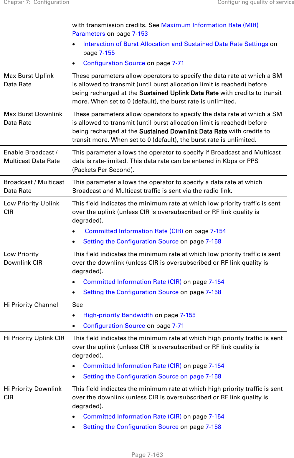 Chapter 7:  Configuration Configuring quality of service   Page 7-163  with transmission credits. See Maximum Information Rate (MIR) Parameters on page 7-153 • Interaction of Burst Allocation and Sustained Data Rate Settings on page 7-155 • Configuration Source on page 7-71 Max Burst Uplink Data Rate These parameters allow operators to specify the data rate at which a SM is allowed to transmit (until burst allocation limit is reached) before being recharged at the Sustained Uplink Data Rate with credits to transit more. When set to 0 (default), the burst rate is unlimited. Max Burst Downlink Data Rate These parameters allow operators to specify the data rate at which a SM is allowed to transmit (until burst allocation limit is reached) before being recharged at the Sustained Downlink Data Rate with credits to transit more. When set to 0 (default), the burst rate is unlimited. Enable Broadcast / Multicast Data Rate This parameter allows the operator to specify if Broadcast and Multicast data is rate-limited. This data rate can be entered in Kbps or PPS (Packets Per Second). Broadcast / Multicast Data Rate This parameter allows the operator to specify a data rate at which Broadcast and Multicast traffic is sent via the radio link. Low Priority Uplink CIR This field indicates the minimum rate at which low priority traffic is sent over the uplink (unless CIR is oversubscribed or RF link quality is degraded). •  Committed Information Rate (CIR) on page 7-154 • Setting the Configuration Source on page 7-158 Low Priority Downlink CIR This field indicates the minimum rate at which low priority traffic is sent over the downlink (unless CIR is oversubscribed or RF link quality is degraded). • Committed Information Rate (CIR) on page 7-154 • Setting the Configuration Source on page 7-158 Hi Priority Channel  See  • High-priority Bandwidth on page 7-155 • Configuration Source on page 7-71 Hi Priority Uplink CIR This field indicates the minimum rate at which high priority traffic is sent over the uplink (unless CIR is oversubscribed or RF link quality is degraded). • Committed Information Rate (CIR) on page 7-154 • Setting the Configuration Source on page 7-158 Hi Priority Downlink CIR This field indicates the minimum rate at which high priority traffic is sent over the downlink (unless CIR is oversubscribed or RF link quality is degraded). • Committed Information Rate (CIR) on page 7-154 • Setting the Configuration Source on page 7-158 