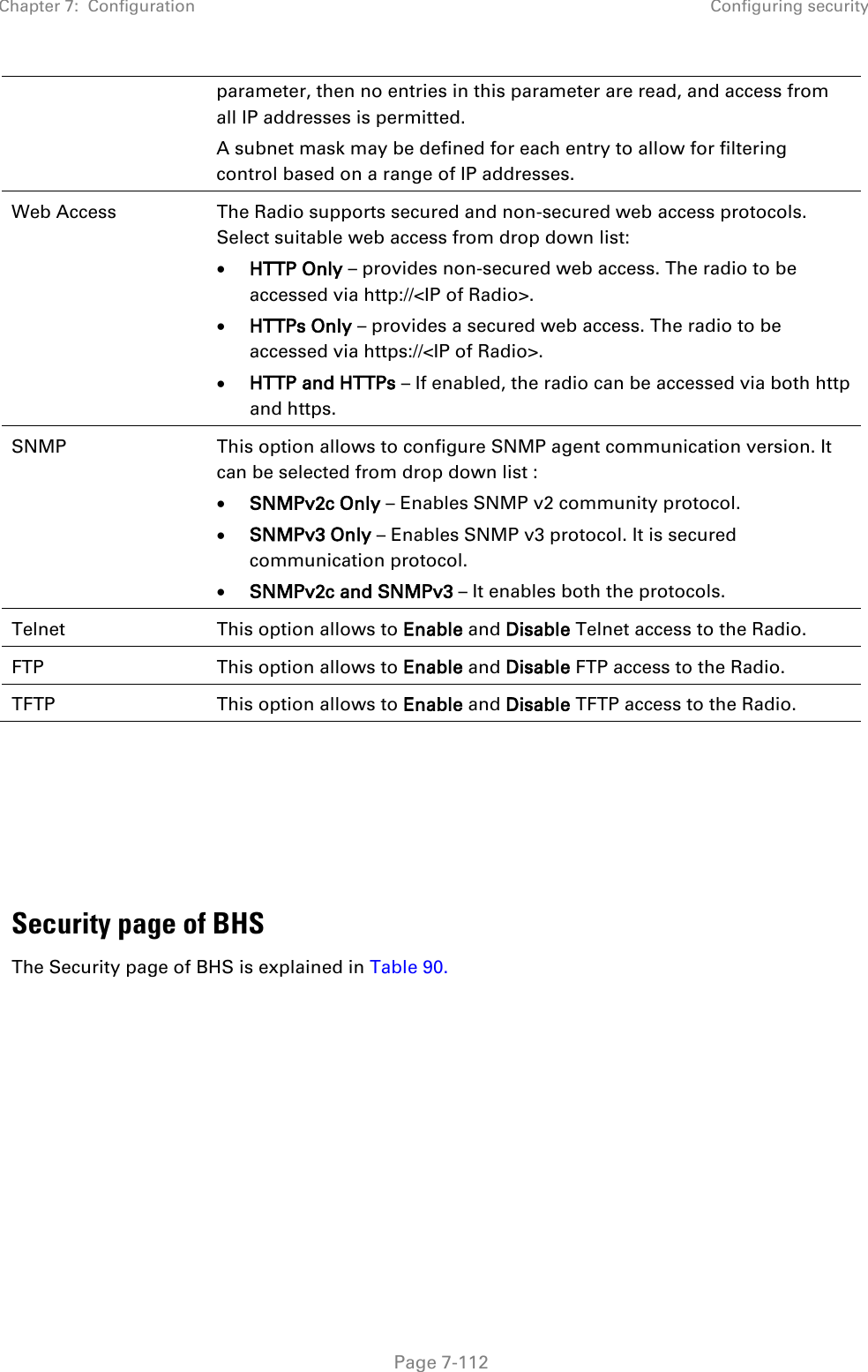 Chapter 7:  Configuration Configuring security   Page 7-112 parameter, then no entries in this parameter are read, and access from all IP addresses is permitted. A subnet mask may be defined for each entry to allow for filtering control based on a range of IP addresses. Web Access The Radio supports secured and non-secured web access protocols. Select suitable web access from drop down list: • HTTP Only – provides non-secured web access. The radio to be accessed via http://&lt;IP of Radio&gt;. • HTTPs Only – provides a secured web access. The radio to be accessed via https://&lt;IP of Radio&gt;. • HTTP and HTTPs – If enabled, the radio can be accessed via both http and https.  SNMP This option allows to configure SNMP agent communication version. It can be selected from drop down list : • SNMPv2c Only – Enables SNMP v2 community protocol. • SNMPv3 Only – Enables SNMP v3 protocol. It is secured communication protocol. • SNMPv2c and SNMPv3 – It enables both the protocols. Telnet This option allows to Enable and Disable Telnet access to the Radio. FTP This option allows to Enable and Disable FTP access to the Radio. TFTP This option allows to Enable and Disable TFTP access to the Radio.       Security page of BHS The Security page of BHS is explained in Table 90. 