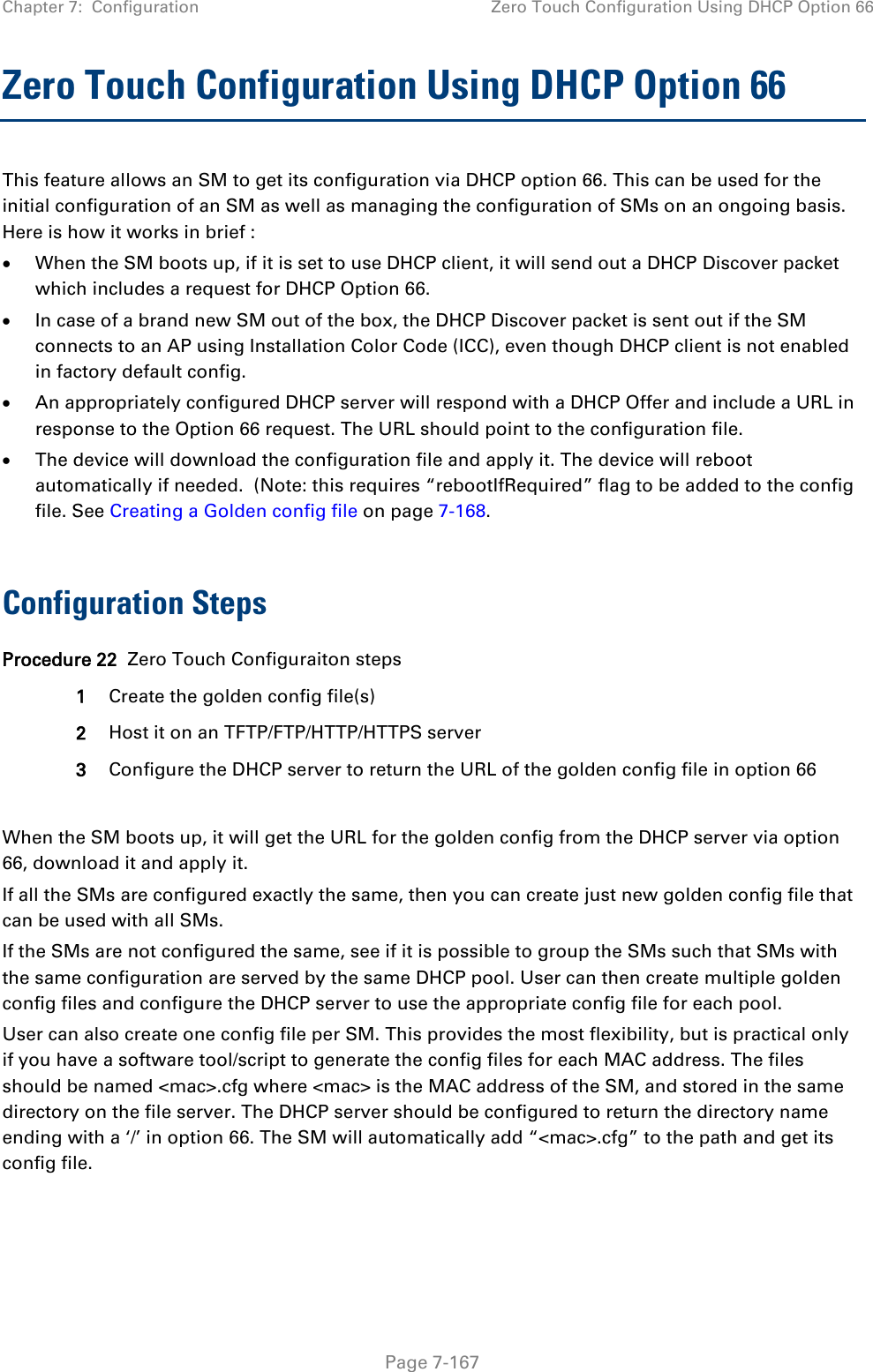 Chapter 7:  Configuration Zero Touch Configuration Using DHCP Option 66   Page 7-167 Zero Touch Configuration Using DHCP Option 66 This feature allows an SM to get its configuration via DHCP option 66. This can be used for the initial configuration of an SM as well as managing the configuration of SMs on an ongoing basis. Here is how it works in brief : • When the SM boots up, if it is set to use DHCP client, it will send out a DHCP Discover packet which includes a request for DHCP Option 66. • In case of a brand new SM out of the box, the DHCP Discover packet is sent out if the SM connects to an AP using Installation Color Code (ICC), even though DHCP client is not enabled in factory default config.  • An appropriately configured DHCP server will respond with a DHCP Offer and include a URL in response to the Option 66 request. The URL should point to the configuration file. • The device will download the configuration file and apply it. The device will reboot automatically if needed.  (Note: this requires “rebootIfRequired” flag to be added to the config file. See Creating a Golden config file on page 7-168.  Configuration Steps Procedure 22  Zero Touch Configuraiton steps 1 Create the golden config file(s) 2 Host it on an TFTP/FTP/HTTP/HTTPS server 3 Configure the DHCP server to return the URL of the golden config file in option 66  When the SM boots up, it will get the URL for the golden config from the DHCP server via option 66, download it and apply it. If all the SMs are configured exactly the same, then you can create just new golden config file that can be used with all SMs.  If the SMs are not configured the same, see if it is possible to group the SMs such that SMs with the same configuration are served by the same DHCP pool. User can then create multiple golden config files and configure the DHCP server to use the appropriate config file for each pool. User can also create one config file per SM. This provides the most flexibility, but is practical only if you have a software tool/script to generate the config files for each MAC address. The files should be named &lt;mac&gt;.cfg where &lt;mac&gt; is the MAC address of the SM, and stored in the same directory on the file server. The DHCP server should be configured to return the directory name ending with a ‘/’ in option 66. The SM will automatically add “&lt;mac&gt;.cfg” to the path and get its config file. 