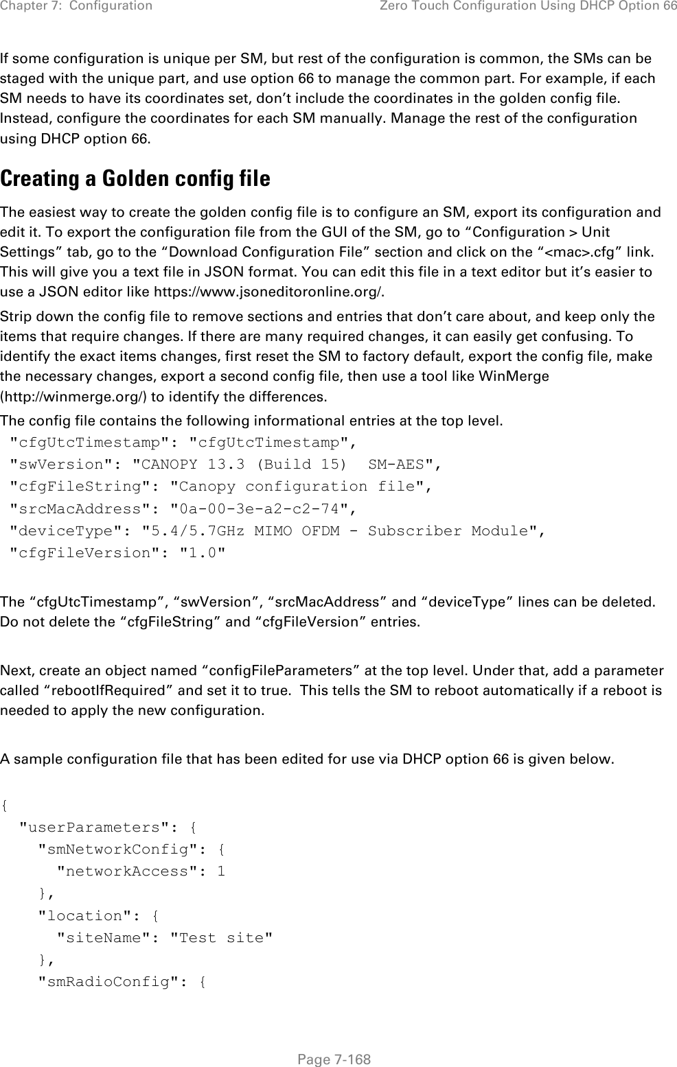 Chapter 7:  Configuration Zero Touch Configuration Using DHCP Option 66   Page 7-168 If some configuration is unique per SM, but rest of the configuration is common, the SMs can be staged with the unique part, and use option 66 to manage the common part. For example, if each SM needs to have its coordinates set, don’t include the coordinates in the golden config file. Instead, configure the coordinates for each SM manually. Manage the rest of the configuration using DHCP option 66. Creating a Golden config file The easiest way to create the golden config file is to configure an SM, export its configuration and edit it. To export the configuration file from the GUI of the SM, go to “Configuration &gt; Unit Settings” tab, go to the “Download Configuration File” section and click on the “&lt;mac&gt;.cfg” link. This will give you a text file in JSON format. You can edit this file in a text editor but it’s easier to use a JSON editor like https://www.jsoneditoronline.org/. Strip down the config file to remove sections and entries that don’t care about, and keep only the items that require changes. If there are many required changes, it can easily get confusing. To identify the exact items changes, first reset the SM to factory default, export the config file, make the necessary changes, export a second config file, then use a tool like WinMerge (http://winmerge.org/) to identify the differences. The config file contains the following informational entries at the top level.  &quot;cfgUtcTimestamp&quot;: &quot;cfgUtcTimestamp&quot;,  &quot;swVersion&quot;: &quot;CANOPY 13.3 (Build 15)  SM-AES&quot;,  &quot;cfgFileString&quot;: &quot;Canopy configuration file&quot;,  &quot;srcMacAddress&quot;: &quot;0a-00-3e-a2-c2-74&quot;,  &quot;deviceType&quot;: &quot;5.4/5.7GHz MIMO OFDM - Subscriber Module&quot;,  &quot;cfgFileVersion&quot;: &quot;1.0&quot;    The “cfgUtcTimestamp”, “swVersion”, “srcMacAddress” and “deviceType” lines can be deleted. Do not delete the “cfgFileString” and “cfgFileVersion” entries.   Next, create an object named “configFileParameters” at the top level. Under that, add a parameter called “rebootIfRequired” and set it to true.  This tells the SM to reboot automatically if a reboot is needed to apply the new configuration.  A sample configuration file that has been edited for use via DHCP option 66 is given below.  {   &quot;userParameters&quot;: {     &quot;smNetworkConfig&quot;: {       &quot;networkAccess&quot;: 1     },     &quot;location&quot;: {       &quot;siteName&quot;: &quot;Test site&quot;     },     &quot;smRadioConfig&quot;: { 