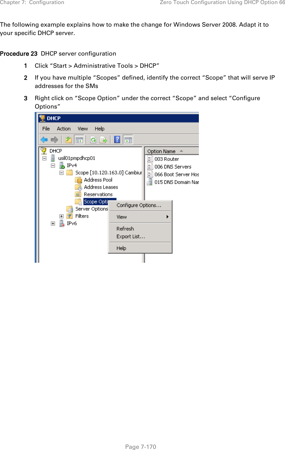 Chapter 7:  Configuration Zero Touch Configuration Using DHCP Option 66   Page 7-170 The following example explains how to make the change for Windows Server 2008. Adapt it to your specific DHCP server.  Procedure 23  DHCP server configuration 1 Click “Start &gt; Administrative Tools &gt; DHCP” 2 If you have multiple “Scopes” defined, identify the correct “Scope” that will serve IP addresses for the SMs 3 Right click on “Scope Option” under the correct “Scope” and select “Configure Options”   