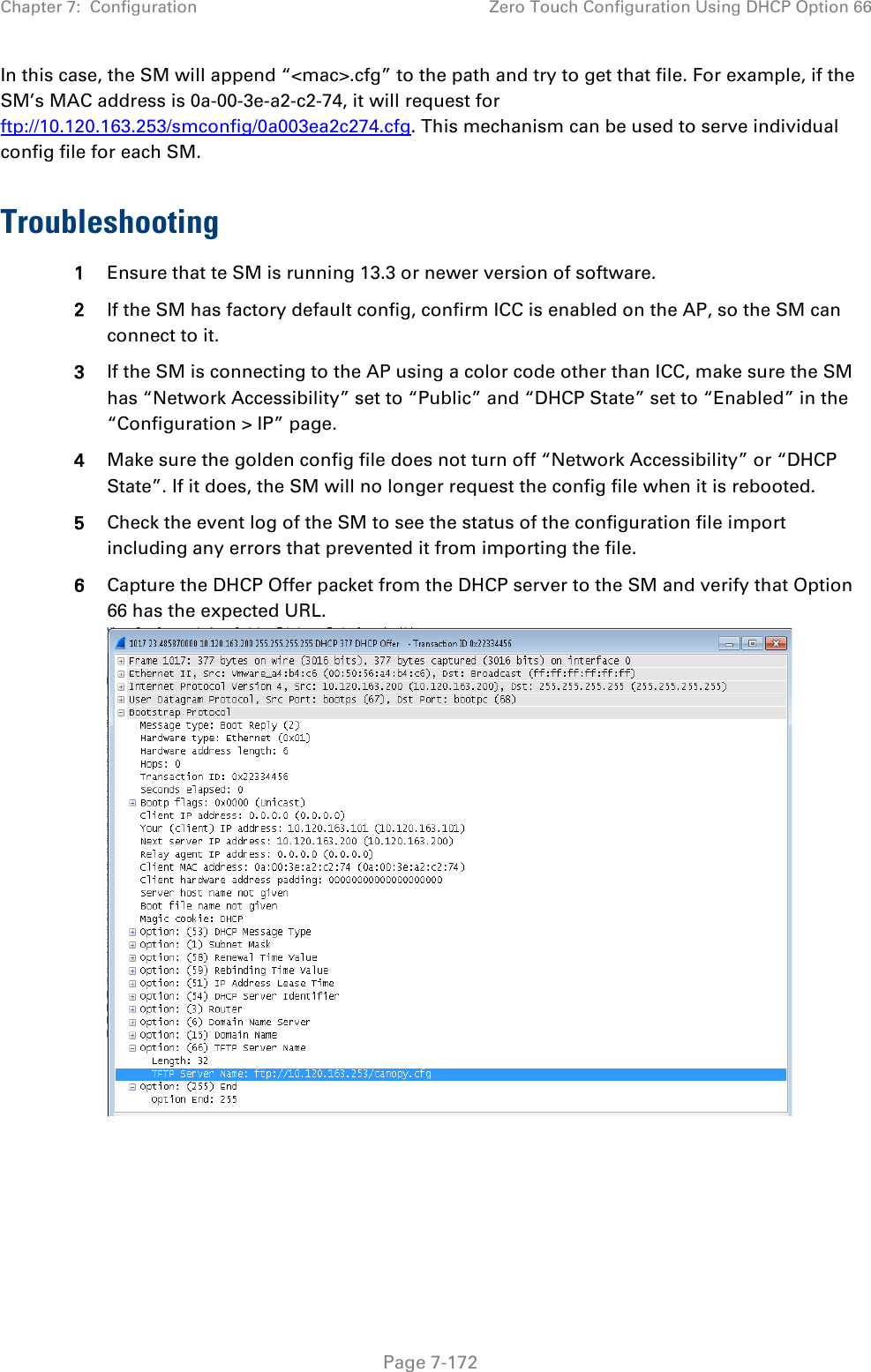 Chapter 7:  Configuration Zero Touch Configuration Using DHCP Option 66   Page 7-172 In this case, the SM will append “&lt;mac&gt;.cfg” to the path and try to get that file. For example, if the SM’s MAC address is 0a-00-3e-a2-c2-74, it will request for ftp://10.120.163.253/smconfig/0a003ea2c274.cfg. This mechanism can be used to serve individual config file for each SM.  Troubleshooting 1 Ensure that te SM is running 13.3 or newer version of software. 2 If the SM has factory default config, confirm ICC is enabled on the AP, so the SM can connect to it.  3 If the SM is connecting to the AP using a color code other than ICC, make sure the SM has “Network Accessibility” set to “Public” and “DHCP State” set to “Enabled” in the “Configuration &gt; IP” page. 4 Make sure the golden config file does not turn off “Network Accessibility” or “DHCP State”. If it does, the SM will no longer request the config file when it is rebooted. 5 Check the event log of the SM to see the status of the configuration file import including any errors that prevented it from importing the file. 6 Capture the DHCP Offer packet from the DHCP server to the SM and verify that Option 66 has the expected URL.    