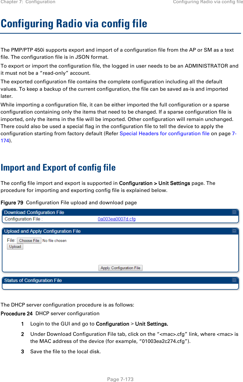 Chapter 7:  Configuration Configuring Radio via config file   Page 7-173 Configuring Radio via config file The PMP/PTP 450i supports export and import of a configuration file from the AP or SM as a text file. The configuration file is in JSON format.  To export or import the configuration file, the logged in user needs to be an ADMINISTRATOR and it must not be a “read-only” account.  The exported configuration file contains the complete configuration including all the default values. To keep a backup of the current configuration, the file can be saved as-is and imported later. While importing a configuration file, it can be either imported the full configuration or a sparse configuration containing only the items that need to be changed. If a sparse configuration file is imported, only the items in the file will be imported. Other configuration will remain unchanged. There could also be used a special flag in the configuration file to tell the device to apply the configuration starting from factory default (Refer Special Headers for configuration file on page 7-174).  Import and Export of config file The config file import and export is supported in Configuration &gt; Unit Settings page. The procedure for importing and exporting config file is explained below. Figure 79  Configuration File upload and download page   The DHCP server configuration procedure is as follows: Procedure 24  DHCP server configuration 1 Login to the GUI and go to Configuration &gt; Unit Settings.  2 Under Download Configuration File tab, click on the “&lt;mac&gt;.cfg” link, where &lt;mac&gt; is the MAC address of the device (for example, “01003ea2c274.cfg”). 3 Save the file to the local disk. 