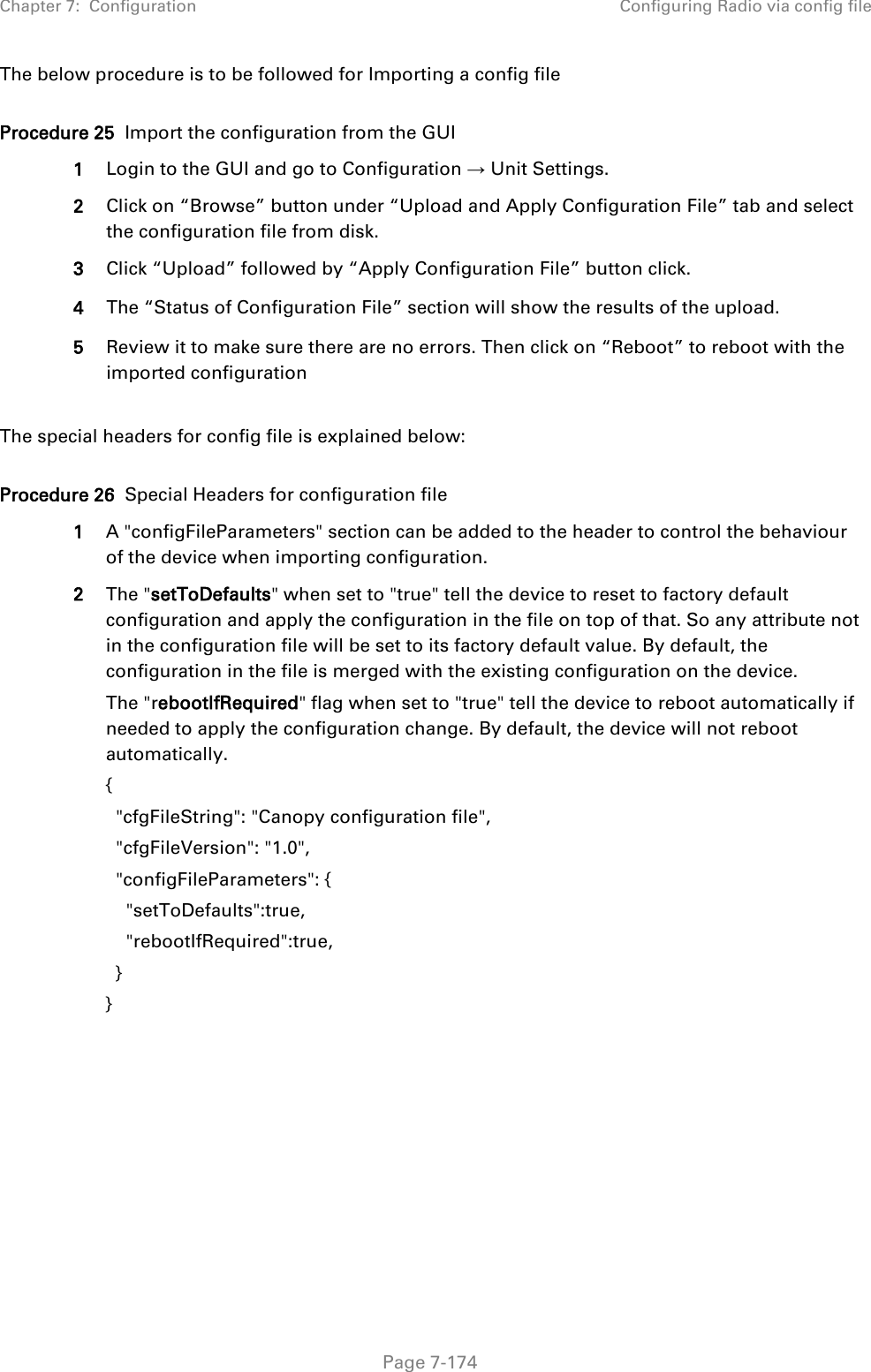 Chapter 7:  Configuration Configuring Radio via config file   Page 7-174 The below procedure is to be followed for Importing a config file  Procedure 25  Import the configuration from the GUI 1 Login to the GUI and go to Configuration → Unit Settings.  2 Click on “Browse” button under “Upload and Apply Configuration File” tab and select the configuration file from disk. 3 Click “Upload” followed by “Apply Configuration File” button click. 4 The “Status of Configuration File” section will show the results of the upload. 5 Review it to make sure there are no errors. Then click on “Reboot” to reboot with the imported configuration  The special headers for config file is explained below:  Procedure 26  Special Headers for configuration file 1 A &quot;configFileParameters&quot; section can be added to the header to control the behaviour of the device when importing configuration.  2 The &quot;setToDefaults&quot; when set to &quot;true&quot; tell the device to reset to factory default configuration and apply the configuration in the file on top of that. So any attribute not in the configuration file will be set to its factory default value. By default, the configuration in the file is merged with the existing configuration on the device. The &quot;rebootIfRequired&quot; flag when set to &quot;true&quot; tell the device to reboot automatically if needed to apply the configuration change. By default, the device will not reboot automatically. {   &quot;cfgFileString&quot;: &quot;Canopy configuration file&quot;,   &quot;cfgFileVersion&quot;: &quot;1.0&quot;,   &quot;configFileParameters&quot;: {     &quot;setToDefaults&quot;:true,     &quot;rebootIfRequired&quot;:true,   } }  