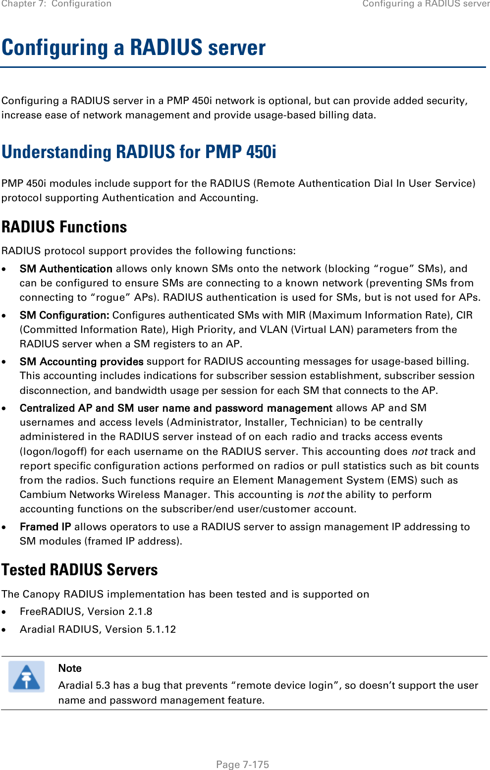 Chapter 7:  Configuration Configuring a RADIUS server   Page 7-175 Configuring a RADIUS server Configuring a RADIUS server in a PMP 450i network is optional, but can provide added security, increase ease of network management and provide usage-based billing data. Understanding RADIUS for PMP 450i PMP 450i modules include support for the RADIUS (Remote Authentication Dial In User Service) protocol supporting Authentication and Accounting. RADIUS Functions RADIUS protocol support provides the following functions: • SM Authentication allows only known SMs onto the network (blocking “rogue” SMs), and can be configured to ensure SMs are connecting to a known network (preventing SMs from connecting to “rogue” APs). RADIUS authentication is used for SMs, but is not used for APs. • SM Configuration: Configures authenticated SMs with MIR (Maximum Information Rate), CIR (Committed Information Rate), High Priority, and VLAN (Virtual LAN) parameters from the RADIUS server when a SM registers to an AP. • SM Accounting provides support for RADIUS accounting messages for usage-based billing.  This accounting includes indications for subscriber session establishment, subscriber session disconnection, and bandwidth usage per session for each SM that connects to the AP.   • Centralized AP and SM user name and password management allows AP and SM usernames and access levels (Administrator, Installer, Technician) to be centrally administered in the RADIUS server instead of on each radio and tracks access events (logon/logoff) for each username on the RADIUS server. This accounting does not track and report specific configuration actions performed on radios or pull statistics such as bit counts from the radios. Such functions require an Element Management System (EMS) such as Cambium Networks Wireless Manager. This accounting is not the ability to perform accounting functions on the subscriber/end user/customer account. • Framed IP allows operators to use a RADIUS server to assign management IP addressing to SM modules (framed IP address). Tested RADIUS Servers The Canopy RADIUS implementation has been tested and is supported on • FreeRADIUS, Version 2.1.8 • Aradial RADIUS, Version 5.1.12   Note Aradial 5.3 has a bug that prevents “remote device login”, so doesn’t support the user name and password management feature.  