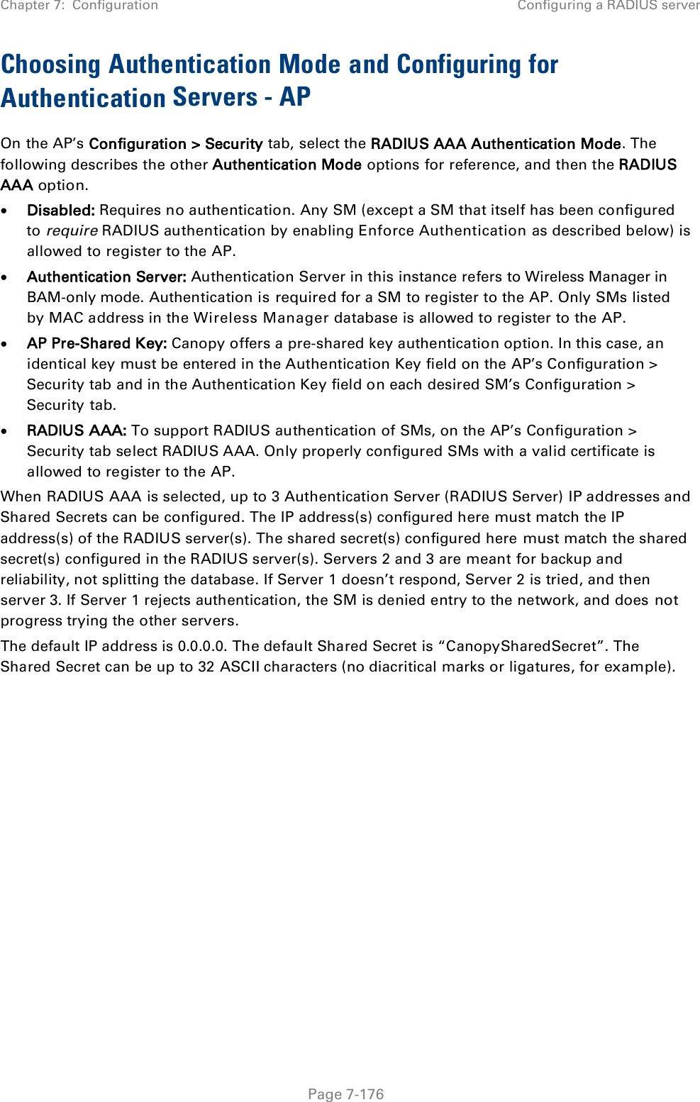 Chapter 7:  Configuration  Configuring a RADIUS server   Page 7-176 Choosing Authentication Mode and Configuring for Authentication Servers - AP On the AP’s Configuration &gt; Security tab, select the RADIUS AAA Authentication Mode. The following describes the other Authentication Mode options for reference, and then the RADIUS AAA option. • Disabled: Requires no authentication. Any SM (except a SM that itself has been configured to require RADIUS authentication by enabling Enforce Authentication as described below) is allowed to register to the AP. • Authentication Server: Authentication Server in this instance refers to Wireless Manager in BAM-only mode. Authentication is required for a SM to register to the AP. Only SMs listed by MAC address in the Wireless Manager database is allowed to register to the AP. • AP Pre-Shared Key: Canopy offers a pre-shared key authentication option. In this case, an identical key must be entered in the Authentication Key field on the AP’s Configuration &gt; Security tab and in the Authentication Key field on each desired SM’s Configuration &gt; Security tab. • RADIUS AAA: To support RADIUS authentication of SMs, on the AP’s Configuration &gt; Security tab select RADIUS AAA. Only properly configured SMs with a valid certificate is allowed to register to the AP. When RADIUS AAA is selected, up to 3 Authentication Server (RADIUS Server) IP addresses and Shared Secrets can be configured. The IP address(s) configured here must match the IP address(s) of the RADIUS server(s). The shared secret(s) configured here must match the shared secret(s) configured in the RADIUS server(s). Servers 2 and 3 are meant for backup and reliability, not splitting the database. If Server 1 doesn’t respond, Server 2 is tried, and then server 3. If Server 1 rejects authentication, the SM is denied entry to the network, and does not progress trying the other servers. The default IP address is 0.0.0.0. The default Shared Secret is “CanopySharedSecret”. The Shared Secret can be up to 32 ASCII characters (no diacritical marks or ligatures, for example).  