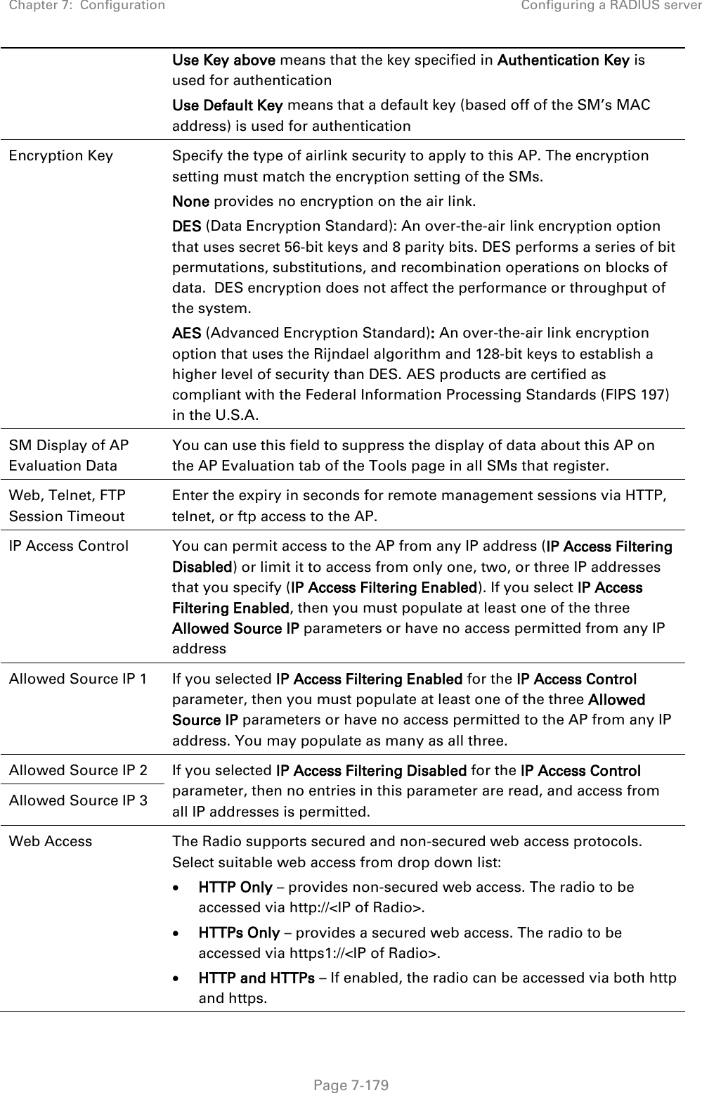 Chapter 7:  Configuration Configuring a RADIUS server   Page 7-179 Use Key above means that the key specified in Authentication Key is used for authentication Use Default Key means that a default key (based off of the SM’s MAC address) is used for authentication Encryption Key Specify the type of airlink security to apply to this AP. The encryption setting must match the encryption setting of the SMs. None provides no encryption on the air link.  DES (Data Encryption Standard): An over-the-air link encryption option that uses secret 56-bit keys and 8 parity bits. DES performs a series of bit permutations, substitutions, and recombination operations on blocks of data.  DES encryption does not affect the performance or throughput of the system. AES (Advanced Encryption Standard): An over-the-air link encryption option that uses the Rijndael algorithm and 128-bit keys to establish a higher level of security than DES. AES products are certified as compliant with the Federal Information Processing Standards (FIPS 197) in the U.S.A. SM Display of AP Evaluation Data You can use this field to suppress the display of data about this AP on the AP Evaluation tab of the Tools page in all SMs that register. Web, Telnet, FTP Session Timeout Enter the expiry in seconds for remote management sessions via HTTP, telnet, or ftp access to the AP. IP Access Control You can permit access to the AP from any IP address (IP Access Filtering Disabled) or limit it to access from only one, two, or three IP addresses that you specify (IP Access Filtering Enabled). If you select IP Access Filtering Enabled, then you must populate at least one of the three Allowed Source IP parameters or have no access permitted from any IP address Allowed Source IP 1 If you selected IP Access Filtering Enabled for the IP Access Control parameter, then you must populate at least one of the three Allowed Source IP parameters or have no access permitted to the AP from any IP address. You may populate as many as all three. Allowed Source IP 2 If you selected IP Access Filtering Disabled for the IP Access Control parameter, then no entries in this parameter are read, and access from all IP addresses is permitted. Allowed Source IP 3 Web Access The Radio supports secured and non-secured web access protocols. Select suitable web access from drop down list: • HTTP Only – provides non-secured web access. The radio to be accessed via http://&lt;IP of Radio&gt;. • HTTPs Only – provides a secured web access. The radio to be accessed via https1://&lt;IP of Radio&gt;. • HTTP and HTTPs – If enabled, the radio can be accessed via both http and https.  