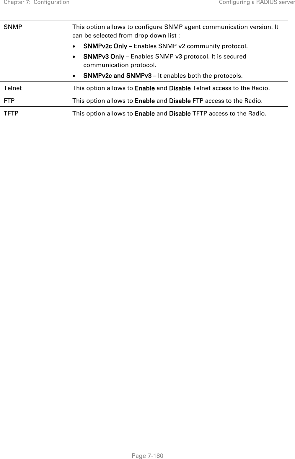 Chapter 7:  Configuration Configuring a RADIUS server   Page 7-180 SNMP This option allows to configure SNMP agent communication version. It can be selected from drop down list : • SNMPv2c Only – Enables SNMP v2 community protocol. • SNMPv3 Only – Enables SNMP v3 protocol. It is secured communication protocol. • SNMPv2c and SNMPv3 – It enables both the protocols. Telnet This option allows to Enable and Disable Telnet access to the Radio. FTP This option allows to Enable and Disable FTP access to the Radio. TFTP This option allows to Enable and Disable TFTP access to the Radio.  