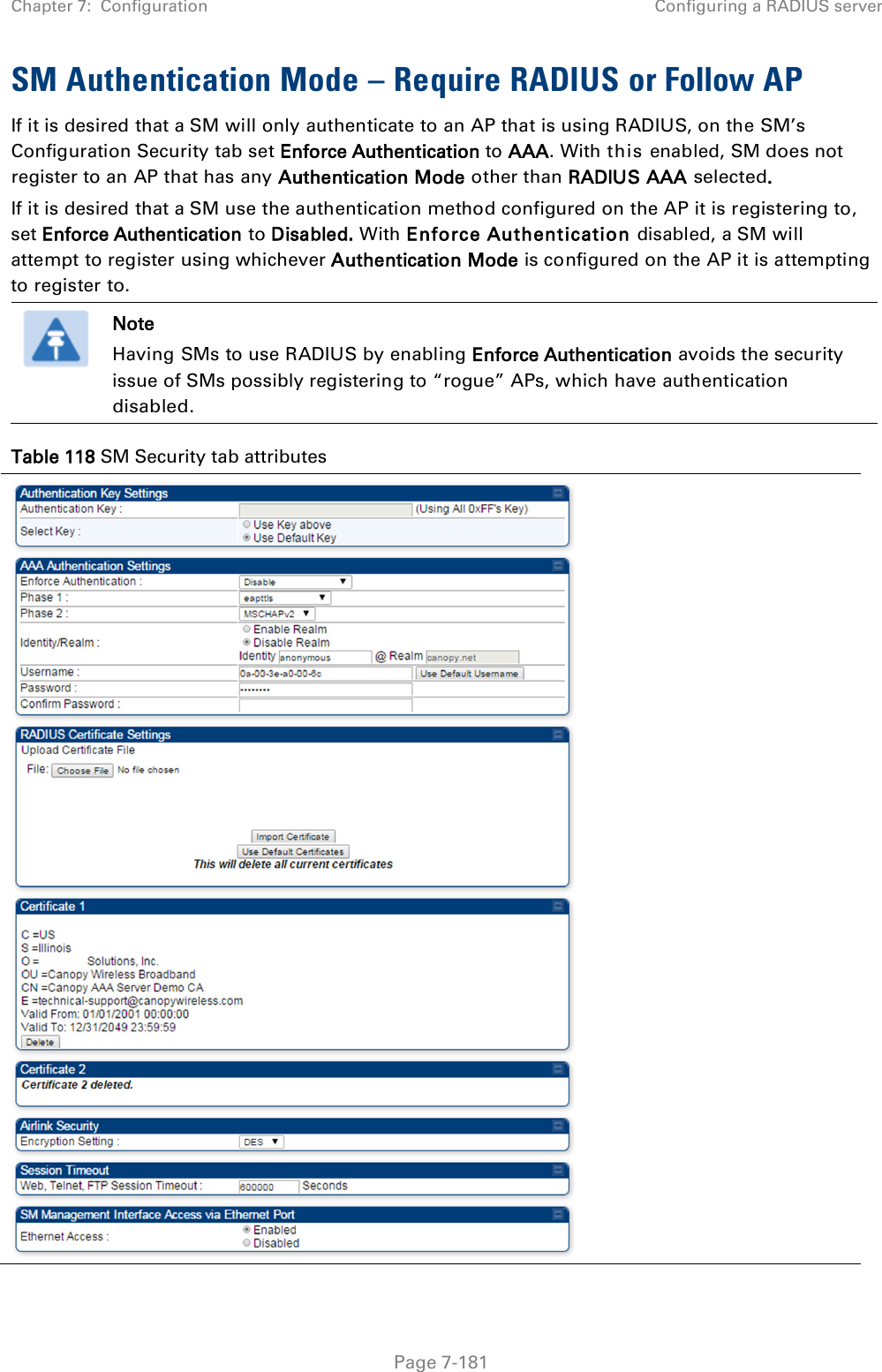 Chapter 7:  Configuration Configuring a RADIUS server   Page 7-181 SM Authentication Mode – Require RADIUS or Follow AP If it is desired that a SM will only authenticate to an AP that is using RADIUS, on the SM’s Configuration Security tab set Enforce Authentication to AAA. With this enabled, SM does not register to an AP that has any Authentication Mode other than RADIUS AAA selected. If it is desired that a SM use the authentication method configured on the AP it is registering to, set Enforce Authentication to Disabled. With Enforce Authentication disabled, a SM will attempt to register using whichever Authentication Mode is configured on the AP it is attempting to register to.  Note Having SMs to use RADIUS by enabling Enforce Authentication avoids the security issue of SMs possibly registering to “rogue” APs, which have authentication disabled. Table 118 SM Security tab attributes   