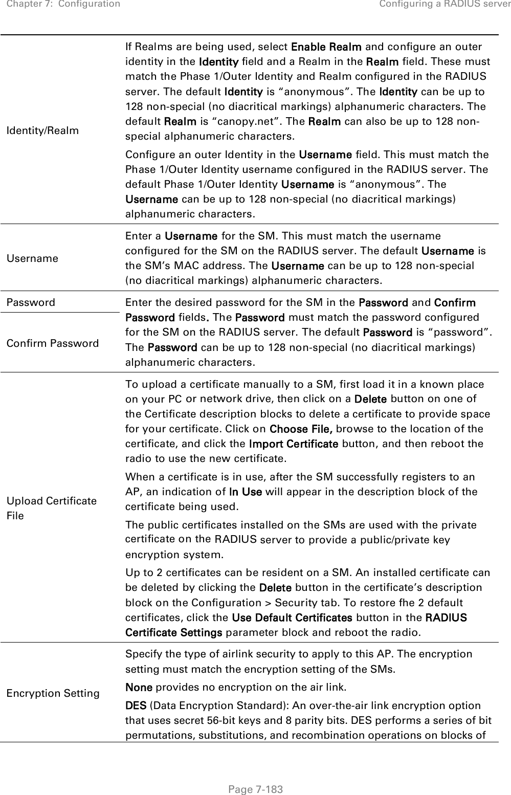 Chapter 7:  Configuration Configuring a RADIUS server   Page 7-183 Identity/Realm If Realms are being used, select Enable Realm and configure an outer identity in the Identity field and a Realm in the Realm field. These must match the Phase 1/Outer Identity and Realm configured in the RADIUS server. The default Identity is “anonymous”. The Identity can be up to 128 non-special (no diacritical markings) alphanumeric characters. The default Realm is “canopy.net”. The Realm can also be up to 128 non-special alphanumeric characters. Configure an outer Identity in the Username field. This must match the Phase 1/Outer Identity username configured in the RADIUS server. The default Phase 1/Outer Identity Username is “anonymous”. The Username can be up to 128 non-special (no diacritical markings) alphanumeric characters. Username Enter a Username for the SM. This must match the username configured for the SM on the RADIUS server. The default Username is the SM’s MAC address. The Username can be up to 128 non-special (no diacritical markings) alphanumeric characters. Password  Enter the desired password for the SM in the Password and Confirm Password fields. The Password must match the password configured for the SM on the RADIUS server. The default Password is “password”. The Password can be up to 128 non-special (no diacritical markings) alphanumeric characters. Confirm Password Upload Certificate File To upload a certificate manually to a SM, first load it in a known place on your PC or network drive, then click on a Delete button on one of the Certificate description blocks to delete a certificate to provide space for your certificate. Click on Choose File, browse to the location of the certificate, and click the Import Certificate button, and then reboot the radio to use the new certificate. When a certificate is in use, after the SM successfully registers to an AP, an indication of In Use will appear in the description block of the certificate being used. The public certificates installed on the SMs are used with the private certificate on the RADIUS server to provide a public/private key encryption system. Up to 2 certificates can be resident on a SM. An installed certificate can be deleted by clicking the Delete button in the certificate’s description block on the Configuration &gt; Security tab. To restore fhe 2 default certificates, click the Use Default Certificates button in the RADIUS Certificate Settings parameter block and reboot the radio. Encryption Setting Specify the type of airlink security to apply to this AP. The encryption setting must match the encryption setting of the SMs. None provides no encryption on the air link.  DES (Data Encryption Standard): An over-the-air link encryption option that uses secret 56-bit keys and 8 parity bits. DES performs a series of bit permutations, substitutions, and recombination operations on blocks of 