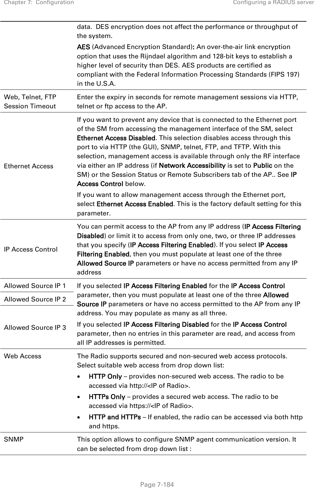 Chapter 7:  Configuration Configuring a RADIUS server   Page 7-184 data.  DES encryption does not affect the performance or throughput of the system. AES (Advanced Encryption Standard): An over-the-air link encryption option that uses the Rijndael algorithm and 128-bit keys to establish a higher level of security than DES. AES products are certified as compliant with the Federal Information Processing Standards (FIPS 197) in the U.S.A. Web, Telnet, FTP Session Timeout Enter the expiry in seconds for remote management sessions via HTTP, telnet or ftp access to the AP. Ethernet Access If you want to prevent any device that is connected to the Ethernet port of the SM from accessing the management interface of the SM, select Ethernet Access Disabled. This selection disables access through this port to via HTTP (the GUI), SNMP, telnet, FTP, and TFTP. With this selection, management access is available through only the RF interface via either an IP address (if Network Accessibility is set to Public on the SM) or the Session Status or Remote Subscribers tab of the AP.. See IP Access Control below. If you want to allow management access through the Ethernet port, select Ethernet Access Enabled. This is the factory default setting for this parameter. IP Access Control You can permit access to the AP from any IP address (IP Access Filtering Disabled) or limit it to access from only one, two, or three IP addresses that you specify (IP Access Filtering Enabled). If you select IP Access Filtering Enabled, then you must populate at least one of the three Allowed Source IP parameters or have no access permitted from any IP address Allowed Source IP 1 If you selected IP Access Filtering Enabled for the IP Access Control parameter, then you must populate at least one of the three Allowed Source IP parameters or have no access permitted to the AP from any IP address. You may populate as many as all three. If you selected IP Access Filtering Disabled for the IP Access Control parameter, then no entries in this parameter are read, and access from all IP addresses is permitted. Allowed Source IP 2 Allowed Source IP 3 Web Access The Radio supports secured and non-secured web access protocols. Select suitable web access from drop down list: • HTTP Only – provides non-secured web access. The radio to be accessed via http://&lt;IP of Radio&gt;. • HTTPs Only – provides a secured web access. The radio to be accessed via https://&lt;IP of Radio&gt;. • HTTP and HTTPs – If enabled, the radio can be accessed via both http and https.  SNMP This option allows to configure SNMP agent communication version. It can be selected from drop down list : 