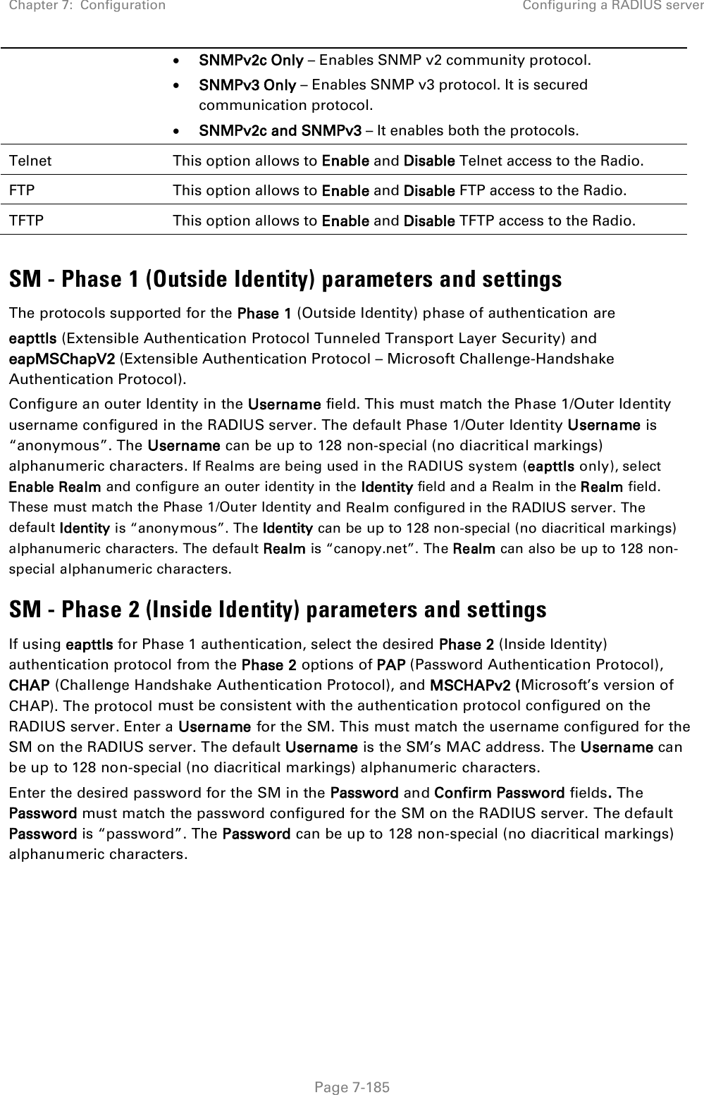 Chapter 7:  Configuration Configuring a RADIUS server   Page 7-185 • SNMPv2c Only – Enables SNMP v2 community protocol. • SNMPv3 Only – Enables SNMP v3 protocol. It is secured communication protocol. • SNMPv2c and SNMPv3 – It enables both the protocols. Telnet This option allows to Enable and Disable Telnet access to the Radio. FTP This option allows to Enable and Disable FTP access to the Radio. TFTP This option allows to Enable and Disable TFTP access to the Radio.  SM - Phase 1 (Outside Identity) parameters and settings The protocols supported for the Phase 1 (Outside Identity) phase of authentication are eapttls (Extensible Authentication Protocol Tunneled Transport Layer Security) and eapMSChapV2 (Extensible Authentication Protocol – Microsoft Challenge-Handshake Authentication Protocol). Configure an outer Identity in the Username field. This must match the Phase 1/Outer Identity username configured in the RADIUS server. The default Phase 1/Outer Identity Username is “anonymous”. The Username can be up to 128 non-special (no diacritical markings) alphanumeric characters. If Realms are being used in the RADIUS system (eapttls only), select Enable Realm and configure an outer identity in the Identity field and a Realm in the Realm field. These must match the Phase 1/Outer Identity and Realm configured in the RADIUS server. The default Identity is “anonymous”. The Identity can be up to 128 non-special (no diacritical markings) alphanumeric characters. The default Realm is “canopy.net”. The Realm can also be up to 128 non-special alphanumeric characters. SM - Phase 2 (Inside Identity) parameters and settings If using eapttls for Phase 1 authentication, select the desired Phase 2 (Inside Identity) authentication protocol from the Phase 2 options of PAP (Password Authentication Protocol), CHAP (Challenge Handshake Authentication Protocol), and MSCHAPv2 (Microsoft’s version of CHAP). The protocol must be consistent with the authentication protocol configured on the RADIUS server. Enter a Username for the SM. This must match the username configured for the SM on the RADIUS server. The default Username is the SM’s MAC address. The Username can be up to 128 non-special (no diacritical markings) alphanumeric characters. Enter the desired password for the SM in the Password and Confirm Password fields. The Password must match the password configured for the SM on the RADIUS server. The default Password is “password”. The Password can be up to 128 non-special (no diacritical markings) alphanumeric characters. 