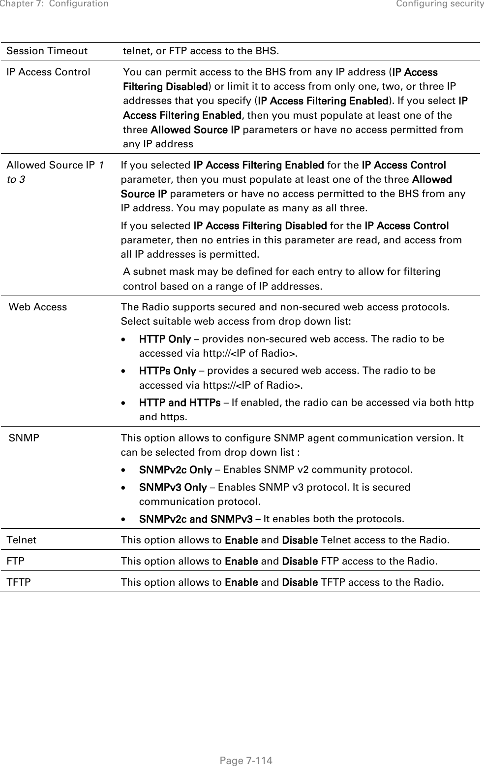 Chapter 7:  Configuration Configuring security   Page 7-114 Session Timeout telnet, or FTP access to the BHS. IP Access Control You can permit access to the BHS from any IP address (IP Access Filtering Disabled) or limit it to access from only one, two, or three IP addresses that you specify (IP Access Filtering Enabled). If you select IP Access Filtering Enabled, then you must populate at least one of the three Allowed Source IP parameters or have no access permitted from any IP address  Allowed Source IP 1 to 3  If you selected IP Access Filtering Enabled for the IP Access Control parameter, then you must populate at least one of the three Allowed Source IP parameters or have no access permitted to the BHS from any IP address. You may populate as many as all three. If you selected IP Access Filtering Disabled for the IP Access Control parameter, then no entries in this parameter are read, and access from all IP addresses is permitted. A subnet mask may be defined for each entry to allow for filtering control based on a range of IP addresses. Web Access The Radio supports secured and non-secured web access protocols. Select suitable web access from drop down list: • HTTP Only – provides non-secured web access. The radio to be accessed via http://&lt;IP of Radio&gt;. • HTTPs Only – provides a secured web access. The radio to be accessed via https://&lt;IP of Radio&gt;. • HTTP and HTTPs – If enabled, the radio can be accessed via both http and https. SNMP This option allows to configure SNMP agent communication version. It can be selected from drop down list : • SNMPv2c Only – Enables SNMP v2 community protocol. • SNMPv3 Only – Enables SNMP v3 protocol. It is secured communication protocol. • SNMPv2c and SNMPv3 – It enables both the protocols. Telnet This option allows to Enable and Disable Telnet access to the Radio. FTP This option allows to Enable and Disable FTP access to the Radio. TFTP This option allows to Enable and Disable TFTP access to the Radio.  