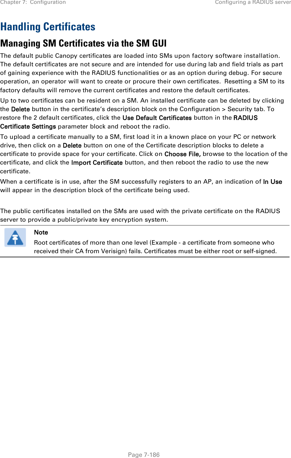 Chapter 7:  Configuration Configuring a RADIUS server   Page 7-186 Handling Certificates Managing SM Certificates via the SM GUI The default public Canopy certificates are loaded into SMs upon factory software installation. The default certificates are not secure and are intended for use during lab and field trials as part of gaining experience with the RADIUS functionalities or as an option during debug. For secure operation, an operator will want to create or procure their own certificates.  Resetting a SM to its factory defaults will remove the current certificates and restore the default certificates. Up to two certificates can be resident on a SM. An installed certificate can be deleted by clicking the Delete button in the certificate’s description block on the Configuration &gt; Security tab. To restore fhe 2 default certificates, click the Use Default Certificates button in the RADIUS Certificate Settings parameter block and reboot the radio. To upload a certificate manually to a SM, first load it in a known place on your PC or network drive, then click on a Delete button on one of the Certificate description blocks to delete a certificate to provide space for your certificate. Click on Choose File, browse to the location of the certificate, and click the Import Certificate button, and then reboot the radio to use the new certificate. When a certificate is in use, after the SM successfully registers to an AP, an indication of In Use will appear in the description block of the certificate being used.  The public certificates installed on the SMs are used with the private certificate on the RADIUS server to provide a public/private key encryption system.  Note Root certificates of more than one level (Example - a certificate from someone who received their CA from Verisign) fails. Certificates must be either root or self-signed.   