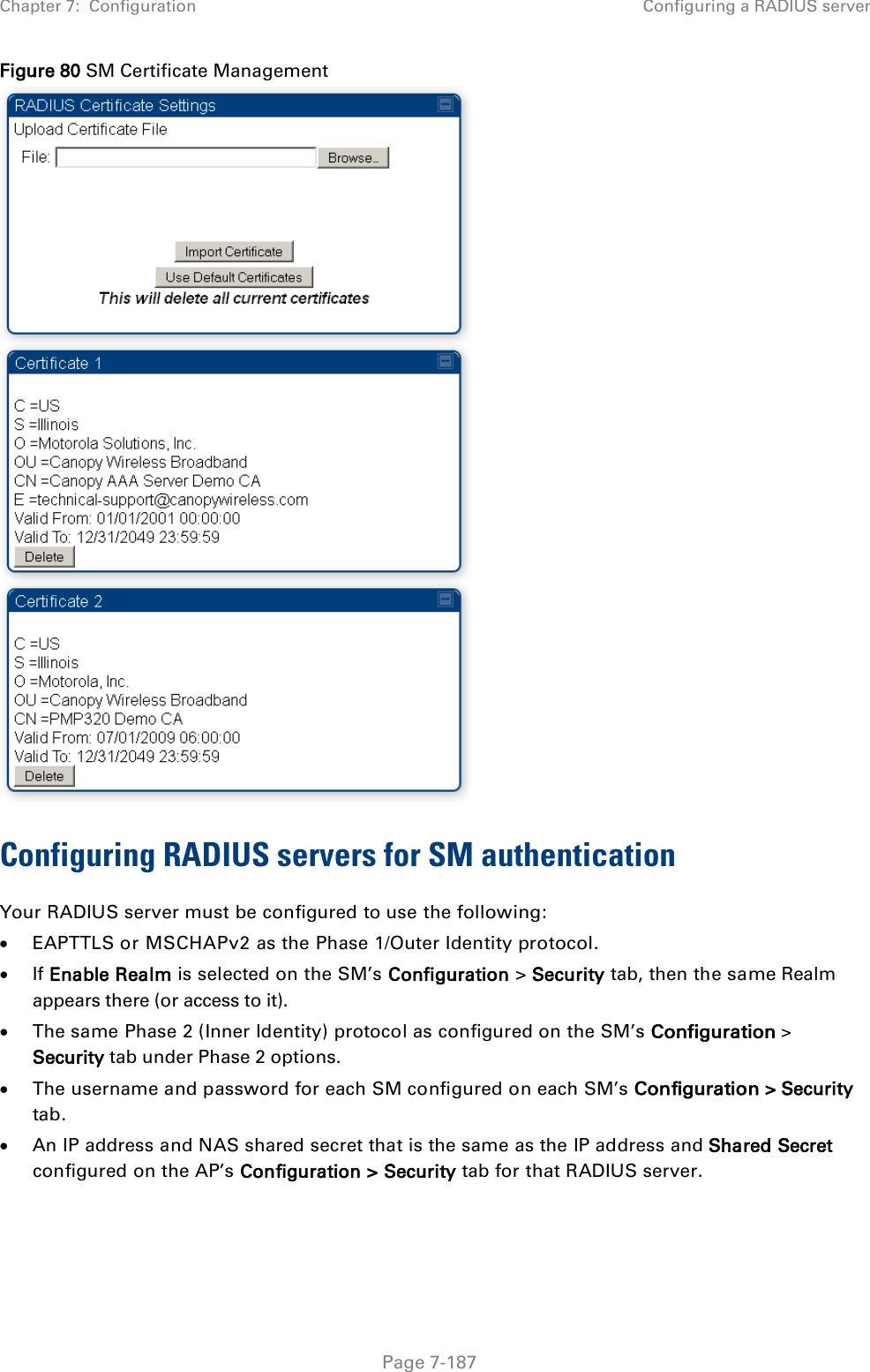 Chapter 7:  Configuration Configuring a RADIUS server   Page 7-187 Figure 80 SM Certificate Management  Configuring RADIUS servers for SM authentication Your RADIUS server must be configured to use the following: • EAPTTLS or MSCHAPv2 as the Phase 1/Outer Identity protocol. • If Enable Realm is selected on the SM’s Configuration &gt; Security tab, then the same Realm appears there (or access to it). • The same Phase 2 (Inner Identity) protocol as configured on the SM’s Configuration &gt; Security tab under Phase 2 options. • The username and password for each SM configured on each SM’s Configuration &gt; Security tab. • An IP address and NAS shared secret that is the same as the IP address and Shared Secret configured on the AP’s Configuration &gt; Security tab for that RADIUS server. 