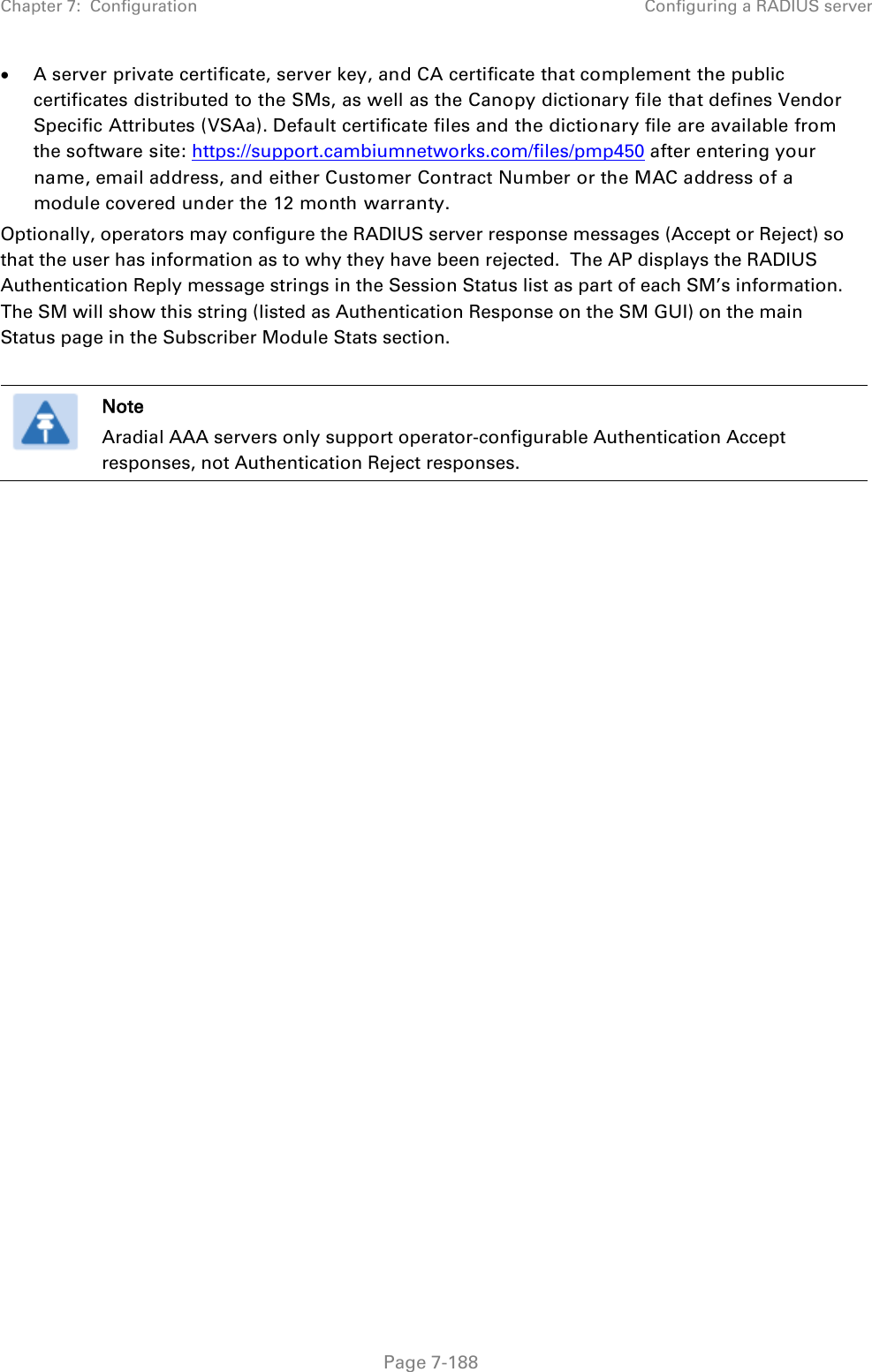 Chapter 7:  Configuration Configuring a RADIUS server   Page 7-188 • A server private certificate, server key, and CA certificate that complement the public certificates distributed to the SMs, as well as the Canopy dictionary file that defines Vendor Specific Attributes (VSAa). Default certificate files and the dictionary file are available from the software site: https://support.cambiumnetworks.com/files/pmp450 after entering your name, email address, and either Customer Contract Number or the MAC address of a module covered under the 12 month warranty. Optionally, operators may configure the RADIUS server response messages (Accept or Reject) so that the user has information as to why they have been rejected.  The AP displays the RADIUS Authentication Reply message strings in the Session Status list as part of each SM’s information.  The SM will show this string (listed as Authentication Response on the SM GUI) on the main Status page in the Subscriber Module Stats section.    Note Aradial AAA servers only support operator-configurable Authentication Accept responses, not Authentication Reject responses.     