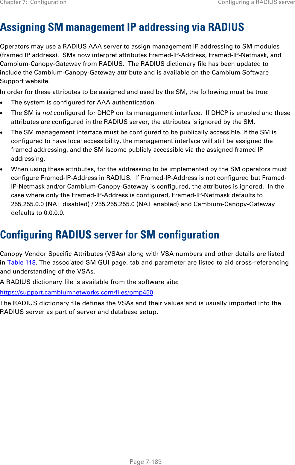 Chapter 7:  Configuration Configuring a RADIUS server   Page 7-189 Assigning SM management IP addressing via RADIUS Operators may use a RADIUS AAA server to assign management IP addressing to SM modules (framed IP address).  SMs now interpret attributes Framed-IP-Address, Framed-IP-Netmask, and Cambium-Canopy-Gateway from RADIUS.  The RADIUS dictionary file has been updated to include the Cambium-Canopy-Gateway attribute and is available on the Cambium Software Support website. In order for these attributes to be assigned and used by the SM, the following must be true: • The system is configured for AAA authentication • The SM is not configured for DHCP on its management interface.  If DHCP is enabled and these attributes are configured in the RADIUS server, the attributes is ignored by the SM. • The SM management interface must be configured to be publically accessible. If the SM is configured to have local accessibility, the management interface will still be assigned the framed addressing, and the SM iscome publicly accessible via the assigned framed IP addressing. • When using these attributes, for the addressing to be implemented by the SM operators must configure Framed-IP-Address in RADIUS.  If Framed-IP-Address is not configured but Framed-IP-Netmask and/or Cambium-Canopy-Gateway is configured, the attributes is ignored.  In the case where only the Framed-IP-Address is configured, Framed-IP-Netmask defaults to 255.255.0.0 (NAT disabled) / 255.255.255.0 (NAT enabled) and Cambium-Canopy-Gateway defaults to 0.0.0.0. Configuring RADIUS server for SM configuration Canopy Vendor Specific Attributes (VSAs) along with VSA numbers and other details are listed in Table 118. The associated SM GUI page, tab and parameter are listed to aid cross-referencing and understanding of the VSAs. A RADIUS dictionary file is available from the software site:  https://support.cambiumnetworks.com/files/pmp450 The RADIUS dictionary file defines the VSAs and their values and is usually imported into the RADIUS server as part of server and database setup.  