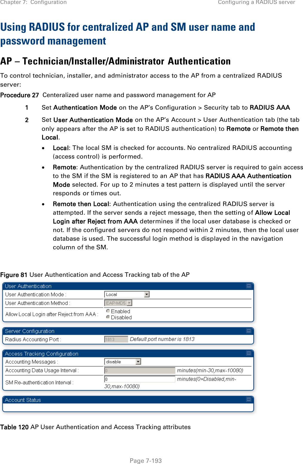 Chapter 7:  Configuration Configuring a RADIUS server   Page 7-193 Using RADIUS for centralized AP and SM user name and password management AP – Technician/Installer/Administrator Authentication To control technician, installer, and administrator access to the AP from a centralized RADIUS server: Procedure 27  Centeralized user name and password management for AP 1 Set Authentication Mode on the AP’s Configuration &gt; Security tab to RADIUS AAA 2 Set User Authentication Mode on the AP’s Account &gt; User Authentication tab (the tab only appears after the AP is set to RADIUS authentication) to Remote or Remote then Local. • Local: The local SM is checked for accounts. No centralized RADIUS accounting (access control) is performed. • Remote: Authentication by the centralized RADIUS server is required to gain access to the SM if the SM is registered to an AP that has RADIUS AAA Authentication Mode selected. For up to 2 minutes a test pattern is displayed until the server responds or times out. • Remote then Local: Authentication using the centralized RADIUS server is attempted. If the server sends a reject message, then the setting of Allow Local Login after Reject from AAA determines if the local user database is checked or not. If the configured servers do not respond within 2 minutes, then the local user database is used. The successful login method is displayed in the navigation column of the SM.  Figure 81 User Authentication and Access Tracking tab of the AP  Table 120 AP User Authentication and Access Tracking attributes 