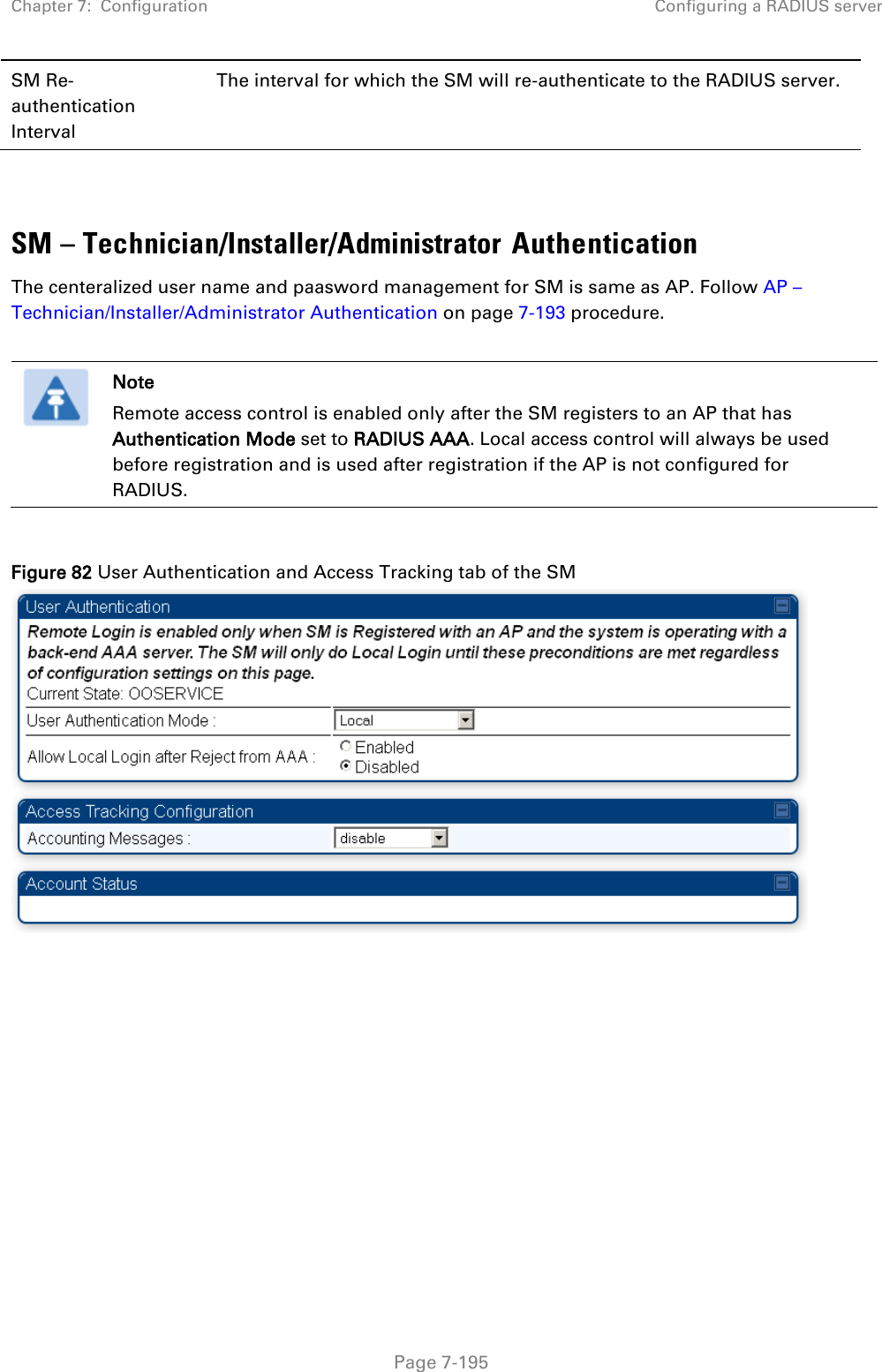 Chapter 7:  Configuration Configuring a RADIUS server   Page 7-195 SM Re-authentication Interval The interval for which the SM will re-authenticate to the RADIUS server.   SM – Technician/Installer/Administrator Authentication The centeralized user name and paasword management for SM is same as AP. Follow AP – Technician/Installer/Administrator Authentication on page 7-193 procedure.   Note Remote access control is enabled only after the SM registers to an AP that has Authentication Mode set to RADIUS AAA. Local access control will always be used before registration and is used after registration if the AP is not configured for RADIUS.  Figure 82 User Authentication and Access Tracking tab of the SM   