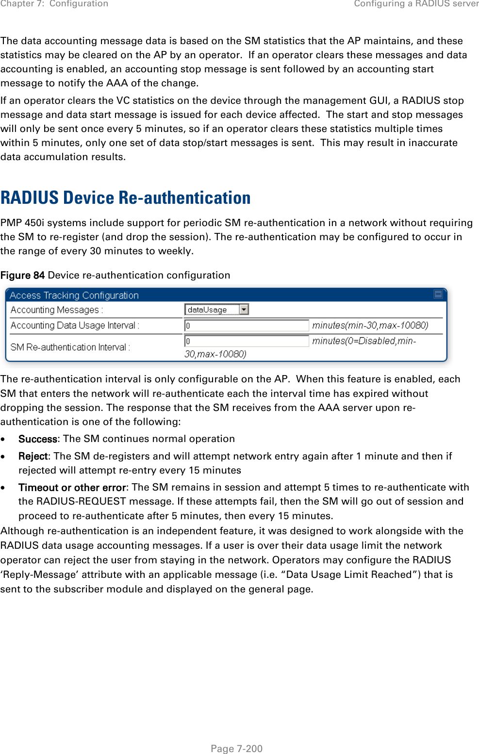 Chapter 7:  Configuration Configuring a RADIUS server   Page 7-200 The data accounting message data is based on the SM statistics that the AP maintains, and these statistics may be cleared on the AP by an operator.  If an operator clears these messages and data accounting is enabled, an accounting stop message is sent followed by an accounting start message to notify the AAA of the change.   If an operator clears the VC statistics on the device through the management GUI, a RADIUS stop message and data start message is issued for each device affected.  The start and stop messages will only be sent once every 5 minutes, so if an operator clears these statistics multiple times within 5 minutes, only one set of data stop/start messages is sent.  This may result in inaccurate data accumulation results.  RADIUS Device Re-authentication PMP 450i systems include support for periodic SM re-authentication in a network without requiring the SM to re-register (and drop the session). The re-authentication may be configured to occur in the range of every 30 minutes to weekly.   Figure 84 Device re-authentication configuration  The re-authentication interval is only configurable on the AP.  When this feature is enabled, each SM that enters the network will re-authenticate each the interval time has expired without dropping the session. The response that the SM receives from the AAA server upon re-authentication is one of the following: • Success: The SM continues normal operation • Reject: The SM de-registers and will attempt network entry again after 1 minute and then if rejected will attempt re-entry every 15 minutes • Timeout or other error: The SM remains in session and attempt 5 times to re-authenticate with the RADIUS-REQUEST message. If these attempts fail, then the SM will go out of session and proceed to re-authenticate after 5 minutes, then every 15 minutes. Although re-authentication is an independent feature, it was designed to work alongside with the RADIUS data usage accounting messages. If a user is over their data usage limit the network operator can reject the user from staying in the network. Operators may configure the RADIUS ‘Reply-Message’ attribute with an applicable message (i.e. “Data Usage Limit Reached”) that is sent to the subscriber module and displayed on the general page.  