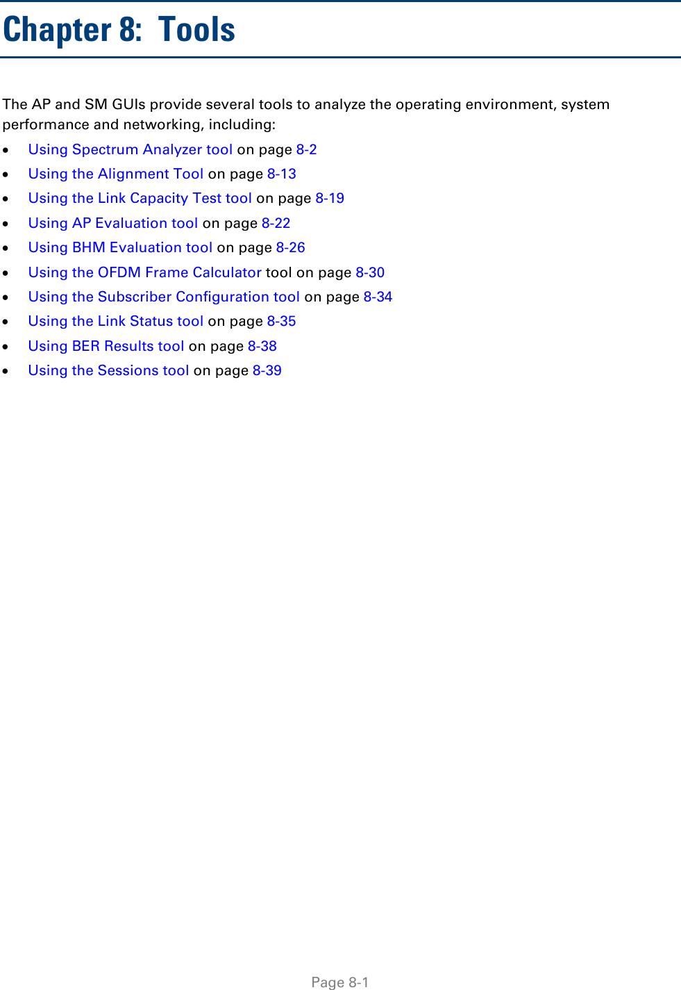   Page 8-1 Chapter 8:  Tools The AP and SM GUIs provide several tools to analyze the operating environment, system performance and networking, including: • Using Spectrum Analyzer tool on page 8-2 • Using the Alignment Tool on page 8-13 • Using the Link Capacity Test tool on page 8-19 • Using AP Evaluation tool on page 8-22 • Using BHM Evaluation tool on page 8-26 • Using the OFDM Frame Calculator tool on page 8-30 • Using the Subscriber Configuration tool on page 8-34 • Using the Link Status tool on page 8-35 • Using BER Results tool on page 8-38 • Using the Sessions tool on page 8-39    