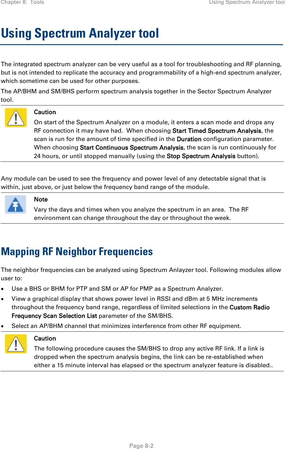 Chapter 8:  Tools Using Spectrum Analyzer tool   Page 8-2 Using Spectrum Analyzer tool  The integrated spectrum analyzer can be very useful as a tool for troubleshooting and RF planning, but is not intended to replicate the accuracy and programmability of a high-end spectrum analyzer, which sometime can be used for other purposes. The AP/BHM and SM/BHS perform spectrum analysis together in the Sector Spectrum Analyzer tool.  Caution On start of the Spectrum Analyzer on a module, it enters a scan mode and drops any RF connection it may have had.  When choosing Start Timed Spectrum Analysis, the scan is run for the amount of time specified in the Duration configuration parameter.  When choosing Start Continuous Spectrum Analysis, the scan is run continuously for 24 hours, or until stopped manually (using the Stop Spectrum Analysis button).  Any module can be used to see the frequency and power level of any detectable signal that is within, just above, or just below the frequency band range of the module.   Note Vary the days and times when you analyze the spectrum in an area.  The RF environment can change throughout the day or throughout the week.  Mapping RF Neighbor Frequencies The neighbor frequencies can be analyzed using Spectrum Anlayzer tool. Following modules allow user to: • Use a BHS or BHM for PTP and SM or AP for PMP as a Spectrum Analyzer. • View a graphical display that shows power level in RSSI and dBm at 5 MHz increments throughout the frequency band range, regardless of limited selections in the Custom Radio Frequency Scan Selection List parameter of the SM/BHS. • Select an AP/BHM channel that minimizes interference from other RF equipment.  Caution The following procedure causes the SM/BHS to drop any active RF link. If a link is dropped when the spectrum analysis begins, the link can be re-established when either a 15 minute interval has elapsed or the spectrum analyzer feature is disabled..    