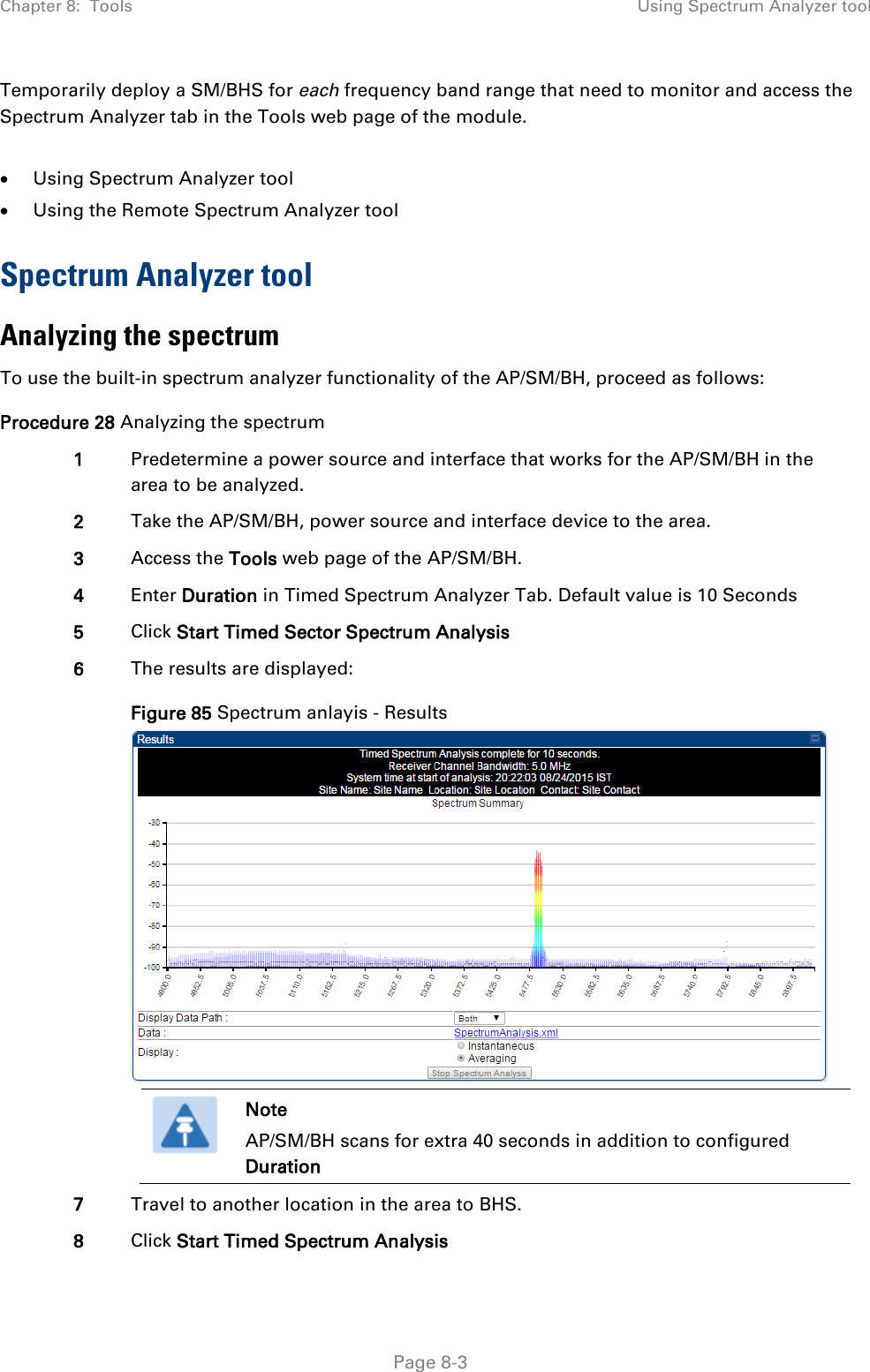 Chapter 8:  Tools Using Spectrum Analyzer tool   Page 8-3 Temporarily deploy a SM/BHS for each frequency band range that need to monitor and access the Spectrum Analyzer tab in the Tools web page of the module.   • Using Spectrum Analyzer tool • Using the Remote Spectrum Analyzer tool Spectrum Analyzer tool Analyzing the spectrum To use the built-in spectrum analyzer functionality of the AP/SM/BH, proceed as follows: Procedure 28 Analyzing the spectrum 1 Predetermine a power source and interface that works for the AP/SM/BH in the area to be analyzed. 2 Take the AP/SM/BH, power source and interface device to the area. 3 Access the Tools web page of the AP/SM/BH. 4 Enter Duration in Timed Spectrum Analyzer Tab. Default value is 10 Seconds 5 Click Start Timed Sector Spectrum Analysis 6 The results are displayed: Figure 85 Spectrum anlayis - Results   Note AP/SM/BH scans for extra 40 seconds in addition to configured Duration  7 Travel to another location in the area to BHS. 8 Click Start Timed Spectrum Analysis 