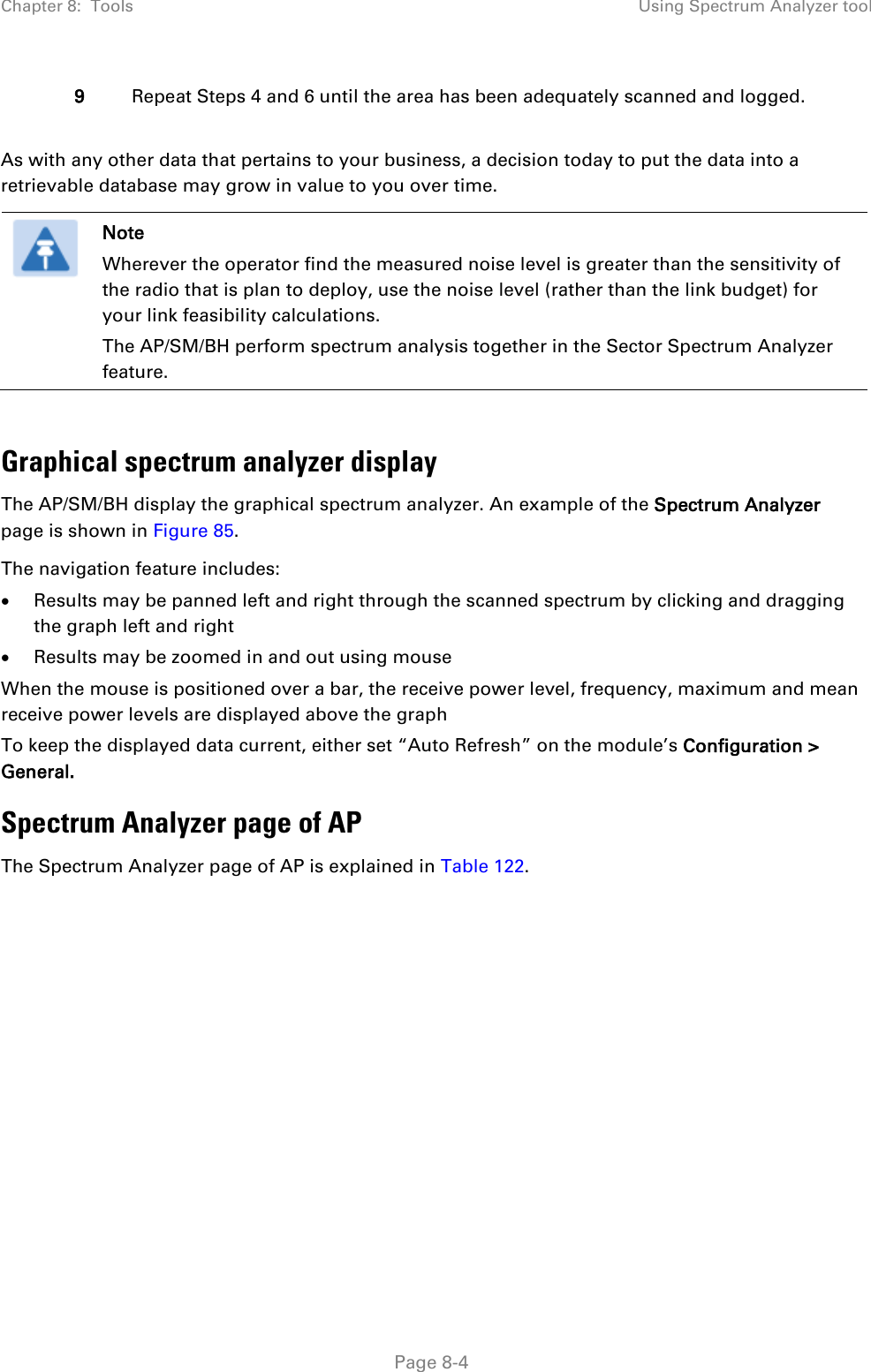 Chapter 8:  Tools Using Spectrum Analyzer tool   Page 8-4 9 Repeat Steps 4 and 6 until the area has been adequately scanned and logged.  As with any other data that pertains to your business, a decision today to put the data into a retrievable database may grow in value to you over time.   Note Wherever the operator find the measured noise level is greater than the sensitivity of the radio that is plan to deploy, use the noise level (rather than the link budget) for your link feasibility calculations. The AP/SM/BH perform spectrum analysis together in the Sector Spectrum Analyzer feature.  Graphical spectrum analyzer display The AP/SM/BH display the graphical spectrum analyzer. An example of the Spectrum Analyzer page is shown in Figure 85. The navigation feature includes: • Results may be panned left and right through the scanned spectrum by clicking and dragging the graph left and right • Results may be zoomed in and out using mouse When the mouse is positioned over a bar, the receive power level, frequency, maximum and mean receive power levels are displayed above the graph To keep the displayed data current, either set “Auto Refresh” on the module’s Configuration &gt; General. Spectrum Analyzer page of AP The Spectrum Analyzer page of AP is explained in Table 122. 