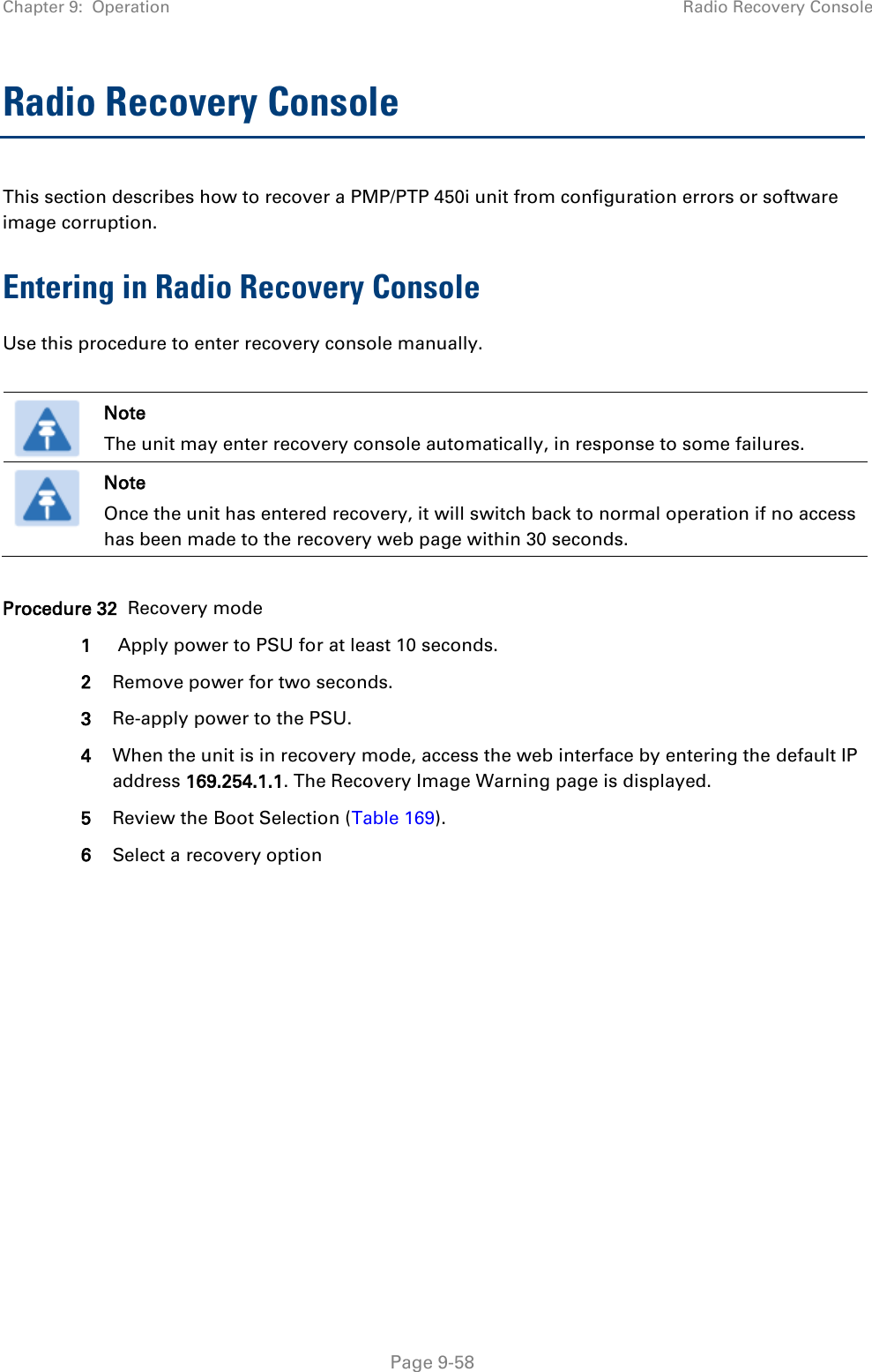 Chapter 9:  Operation Radio Recovery Console   Page 9-58 Radio Recovery Console This section describes how to recover a PMP/PTP 450i unit from configuration errors or software image corruption. Entering in Radio Recovery Console Use this procedure to enter recovery console manually.   Note The unit may enter recovery console automatically, in response to some failures.  Note Once the unit has entered recovery, it will switch back to normal operation if no access has been made to the recovery web page within 30 seconds.  Procedure 32  Recovery mode 1  Apply power to PSU for at least 10 seconds. 2 Remove power for two seconds. 3 Re-apply power to the PSU. 4 When the unit is in recovery mode, access the web interface by entering the default IP address 169.254.1.1. The Recovery Image Warning page is displayed. 5 Review the Boot Selection (Table 169). 6 Select a recovery option  