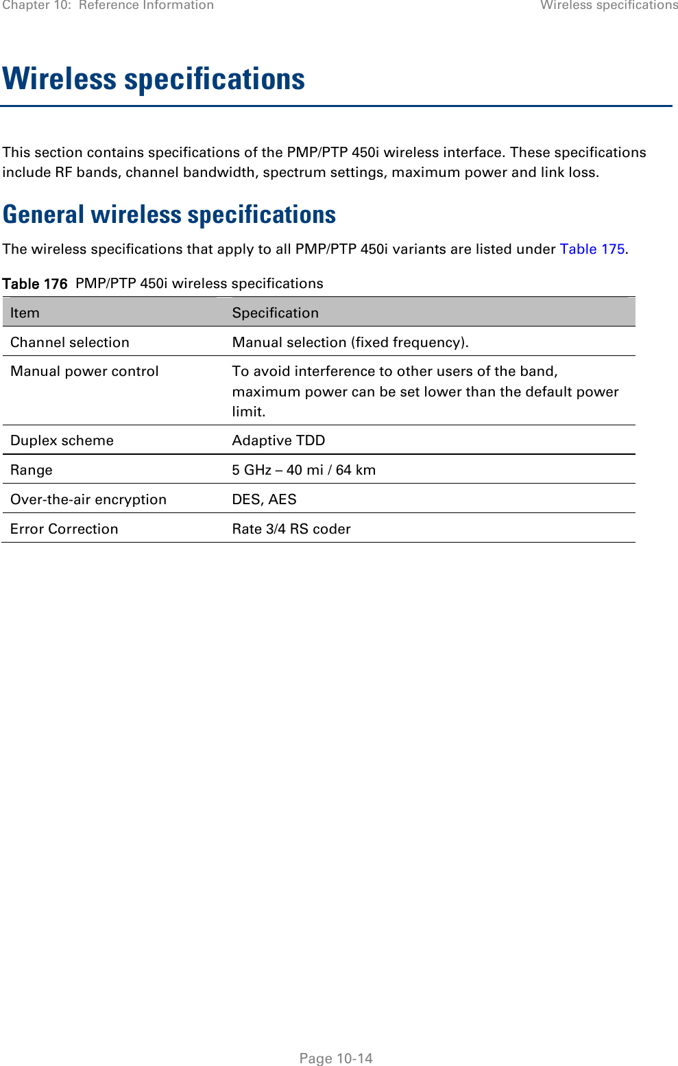 Chapter 10:  Reference Information Wireless specifications   Page 10-14 Wireless specifications This section contains specifications of the PMP/PTP 450i wireless interface. These specifications include RF bands, channel bandwidth, spectrum settings, maximum power and link loss. General wireless specifications The wireless specifications that apply to all PMP/PTP 450i variants are listed under Table 175. Table 176  PMP/PTP 450i wireless specifications Item Specification Channel selection Manual selection (fixed frequency). Manual power control  To avoid interference to other users of the band, maximum power can be set lower than the default power limit. Duplex scheme Adaptive TDD Range 5 GHz – 40 mi / 64 km Over-the-air encryption DES, AES Error Correction Rate 3/4 RS coder    