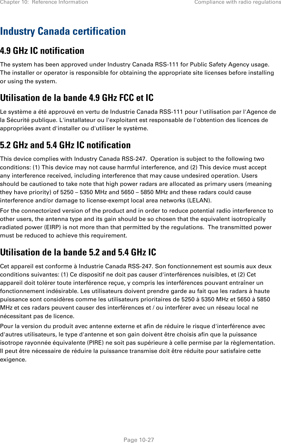 Chapter 10:  Reference Information Compliance with radio regulations   Page 10-27 Industry Canada certification 4.9 GHz IC notification The system has been approved under Industry Canada RSS-111 for Public Safety Agency usage. The installer or operator is responsible for obtaining the appropriate site licenses before installing or using the system. Utilisation de la bande 4.9 GHz FCC et IC Le système a été approuvé en vertu de Industrie Canada RSS-111 pour l&apos;utilisation par l&apos;Agence de la Sécurité publique. L&apos;installateur ou l&apos;exploitant est responsable de l&apos;obtention des licences de appropriées avant d&apos;installer ou d&apos;utiliser le système. 5.2 GHz and 5.4 GHz IC notification This device complies with Industry Canada RSS-247.  Operation is subject to the following two conditions: (1) This device may not cause harmful interference, and (2) This device must accept any interference received, including interference that may cause undesired operation. Users should be cautioned to take note that high power radars are allocated as primary users (meaning they have priority) of 5250 – 5350 MHz and 5650 – 5850 MHz and these radars could cause interference and/or damage to license-exempt local area networks (LELAN). For the connectorized version of the product and in order to reduce potential radio interference to other users, the antenna type and its gain should be so chosen that the equivalent isotropically radiated power (EIRP) is not more than that permitted by the regulations.  The transmitted power must be reduced to achieve this requirement. Utilisation de la bande 5.2 and 5.4 GHz IC Cet appareil est conforme à Industrie Canada RSS-247. Son fonctionnement est soumis aux deux conditions suivantes: (1) Ce dispositif ne doit pas causer d&apos;interférences nuisibles, et (2) Cet appareil doit tolérer toute interférence reçue, y compris les interférences pouvant entraîner un fonctionnement indésirable. Les utilisateurs doivent prendre garde au fait que les radars à haute puissance sont considères comme les utilisateurs prioritaires de 5250 à 5350 MHz et 5650 à 5850 MHz et ces radars peuvent causer des interférences et / ou interférer avec un réseau local ne nécessitant pas de licence.  Pour la version du produit avec antenne externe et afin de réduire le risque d&apos;interférence avec d&apos;autres utilisateurs, le type d&apos;antenne et son gain doivent être choisis afin que la puissance isotrope rayonnée équivalente (PIRE) ne soit pas supérieure à celle permise par la règlementation. Il peut être nécessaire de réduire la puissance transmise doit être réduite pour satisfaire cette exigence. 
