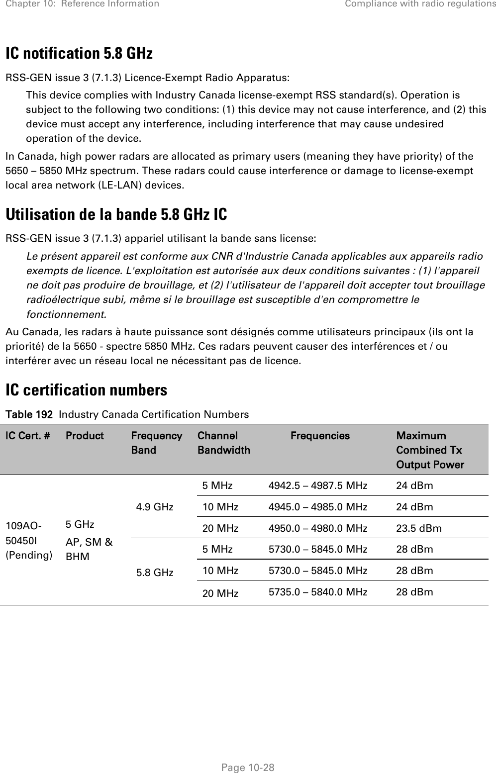 Chapter 10:  Reference Information Compliance with radio regulations   Page 10-28 IC notification 5.8 GHz RSS-GEN issue 3 (7.1.3) Licence-Exempt Radio Apparatus: This device complies with Industry Canada license-exempt RSS standard(s). Operation is subject to the following two conditions: (1) this device may not cause interference, and (2) this device must accept any interference, including interference that may cause undesired operation of the device. In Canada, high power radars are allocated as primary users (meaning they have priority) of the 5650 – 5850 MHz spectrum. These radars could cause interference or damage to license-exempt local area network (LE-LAN) devices. Utilisation de la bande 5.8 GHz IC RSS-GEN issue 3 (7.1.3) appariel utilisant la bande sans license: Le présent appareil est conforme aux CNR d&apos;Industrie Canada applicables aux appareils radio exempts de licence. L&apos;exploitation est autorisée aux deux conditions suivantes : (1) l&apos;appareil ne doit pas produire de brouillage, et (2) l&apos;utilisateur de l&apos;appareil doit accepter tout brouillage radioélectrique subi, même si le brouillage est susceptible d&apos;en compromettre le fonctionnement. Au Canada, les radars à haute puissance sont désignés comme utilisateurs principaux (ils ont la priorité) de la 5650 - spectre 5850 MHz. Ces radars peuvent causer des interférences et / ou interférer avec un réseau local ne nécessitant pas de licence. IC certification numbers Table 192  Industry Canada Certification Numbers IC Cert. # Product Frequency Band Channel Bandwidth Frequencies Maximum Combined Tx Output Power 109AO-50450I (Pending) 5 GHz AP, SM &amp; BHM 4.9 GHz 5 MHz 4942.5 – 4987.5 MHz 24 dBm 10 MHz 4945.0 – 4985.0 MHz 24 dBm 20 MHz 4950.0 – 4980.0 MHz 23.5 dBm 5.8 GHz 5 MHz 5730.0 – 5845.0 MHz 28 dBm 10 MHz  5730.0 – 5845.0 MHz 28 dBm 20 MHz 5735.0 – 5840.0 MHz 28 dBm  