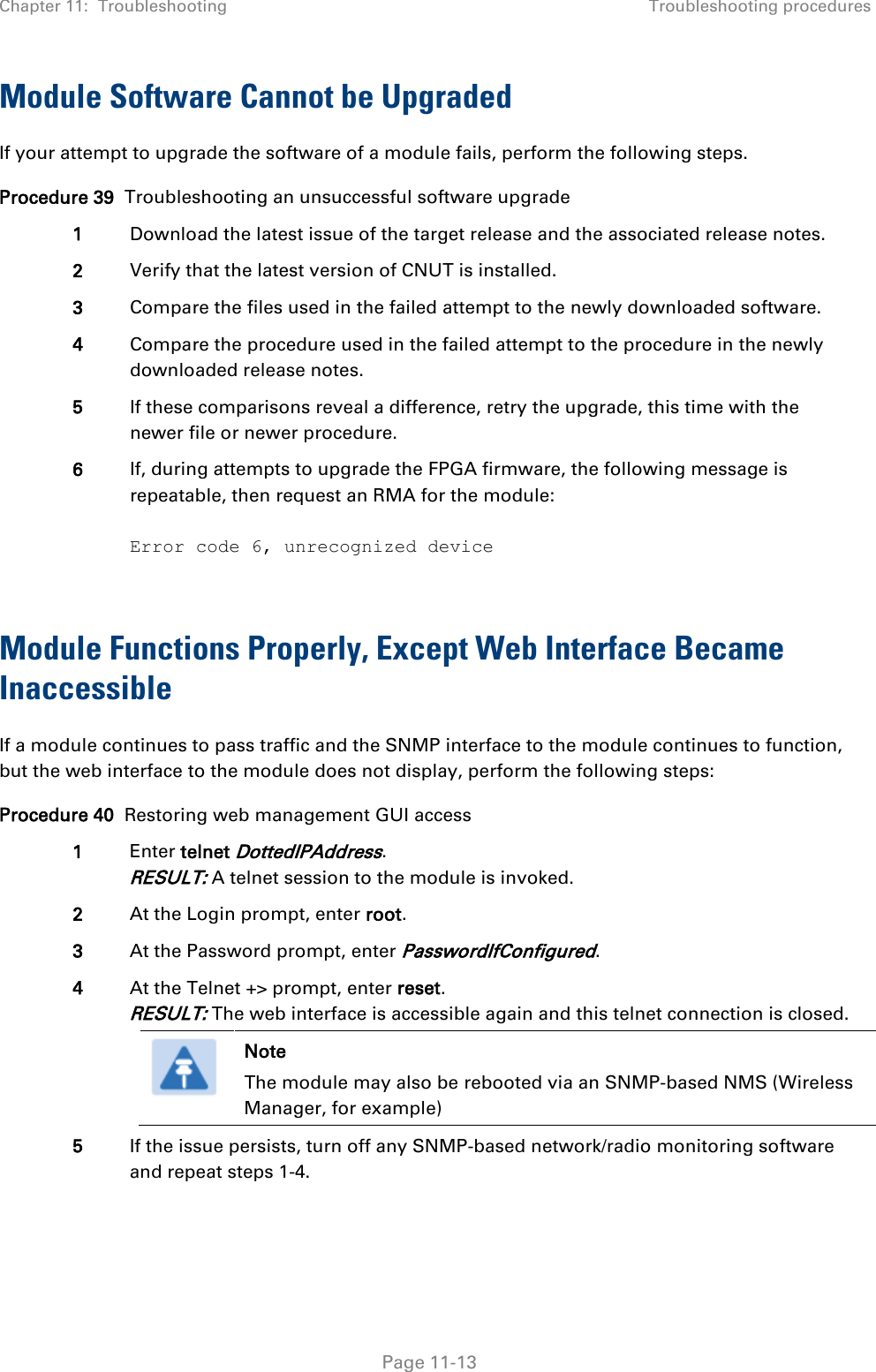 Chapter 11:  Troubleshooting Troubleshooting procedures   Page 11-13 Module Software Cannot be Upgraded If your attempt to upgrade the software of a module fails, perform the following steps. Procedure 39  Troubleshooting an unsuccessful software upgrade 1 Download the latest issue of the target release and the associated release notes. 2 Verify that the latest version of CNUT is installed. 3 Compare the files used in the failed attempt to the newly downloaded software. 4 Compare the procedure used in the failed attempt to the procedure in the newly downloaded release notes. 5 If these comparisons reveal a difference, retry the upgrade, this time with the newer file or newer procedure. 6 If, during attempts to upgrade the FPGA firmware, the following message is repeatable, then request an RMA for the module:  Error code 6, unrecognized device  Module Functions Properly, Except Web Interface Became Inaccessible If a module continues to pass traffic and the SNMP interface to the module continues to function, but the web interface to the module does not display, perform the following steps: Procedure 40  Restoring web management GUI access 1 Enter telnet DottedIPAddress. RESULT: A telnet session to the module is invoked. 2 At the Login prompt, enter root. 3 At the Password prompt, enter PasswordIfConfigured. 4 At the Telnet +&gt; prompt, enter reset. RESULT: The web interface is accessible again and this telnet connection is closed.  Note The module may also be rebooted via an SNMP-based NMS (Wireless Manager, for example)  5 If the issue persists, turn off any SNMP-based network/radio monitoring software and repeat steps 1-4.  