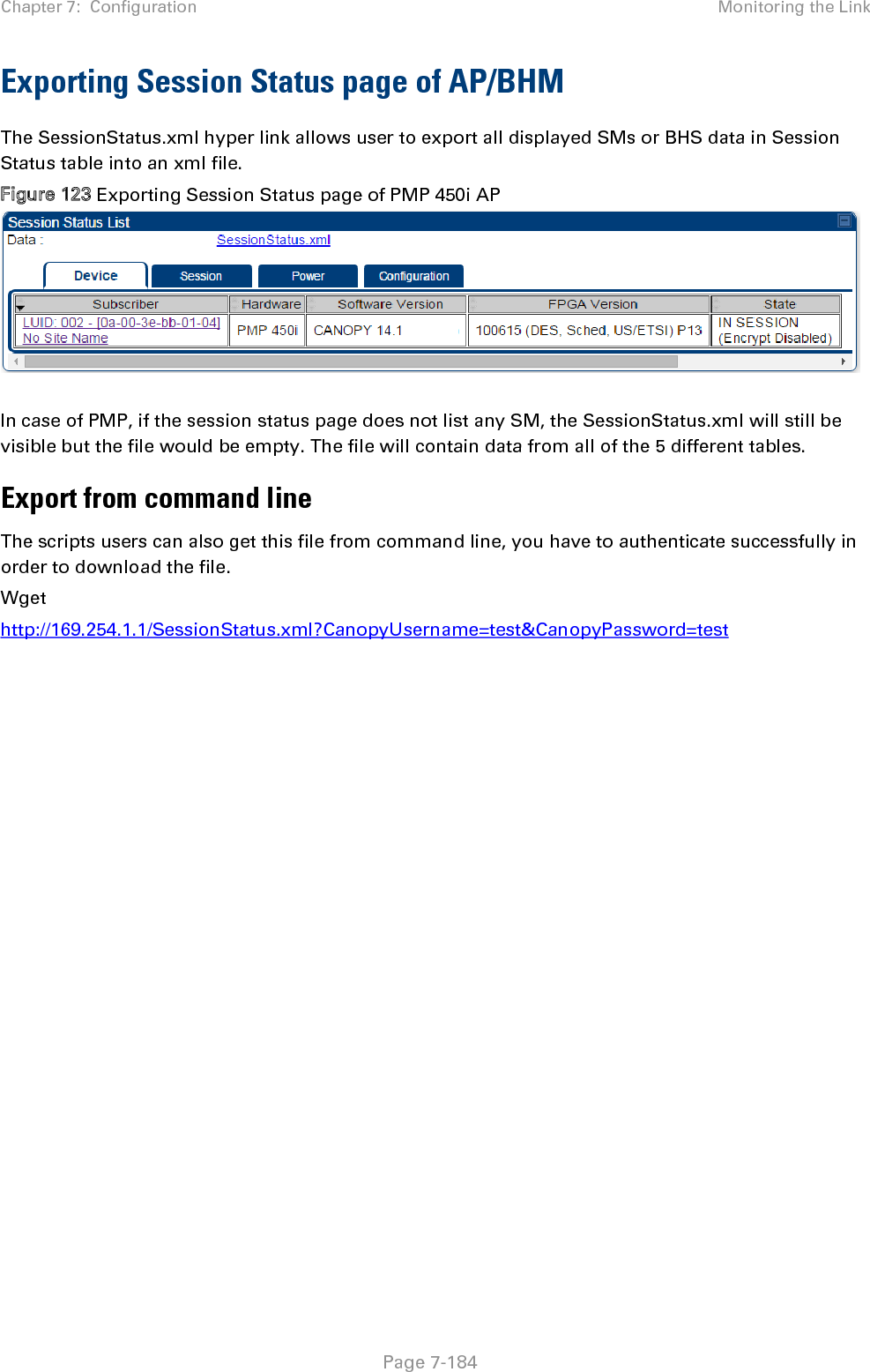 Chapter 7:  Configuration Monitoring the Link   Page 7-184 Exporting Session Status page of AP/BHM The SessionStatus.xml hyper link allows user to export all displayed SMs or BHS data in Session Status table into an xml file.  Figure 123 Exporting Session Status page of PMP 450i AP    In case of PMP, if the session status page does not list any SM, the SessionStatus.xml will still be visible but the file would be empty. The file will contain data from all of the 5 different tables. Export from command line  The scripts users can also get this file from command line, you have to authenticate successfully in order to download the file.  Wget http://169.254.1.1/SessionStatus.xml?CanopyUsername=test&amp;CanopyPassword=test   