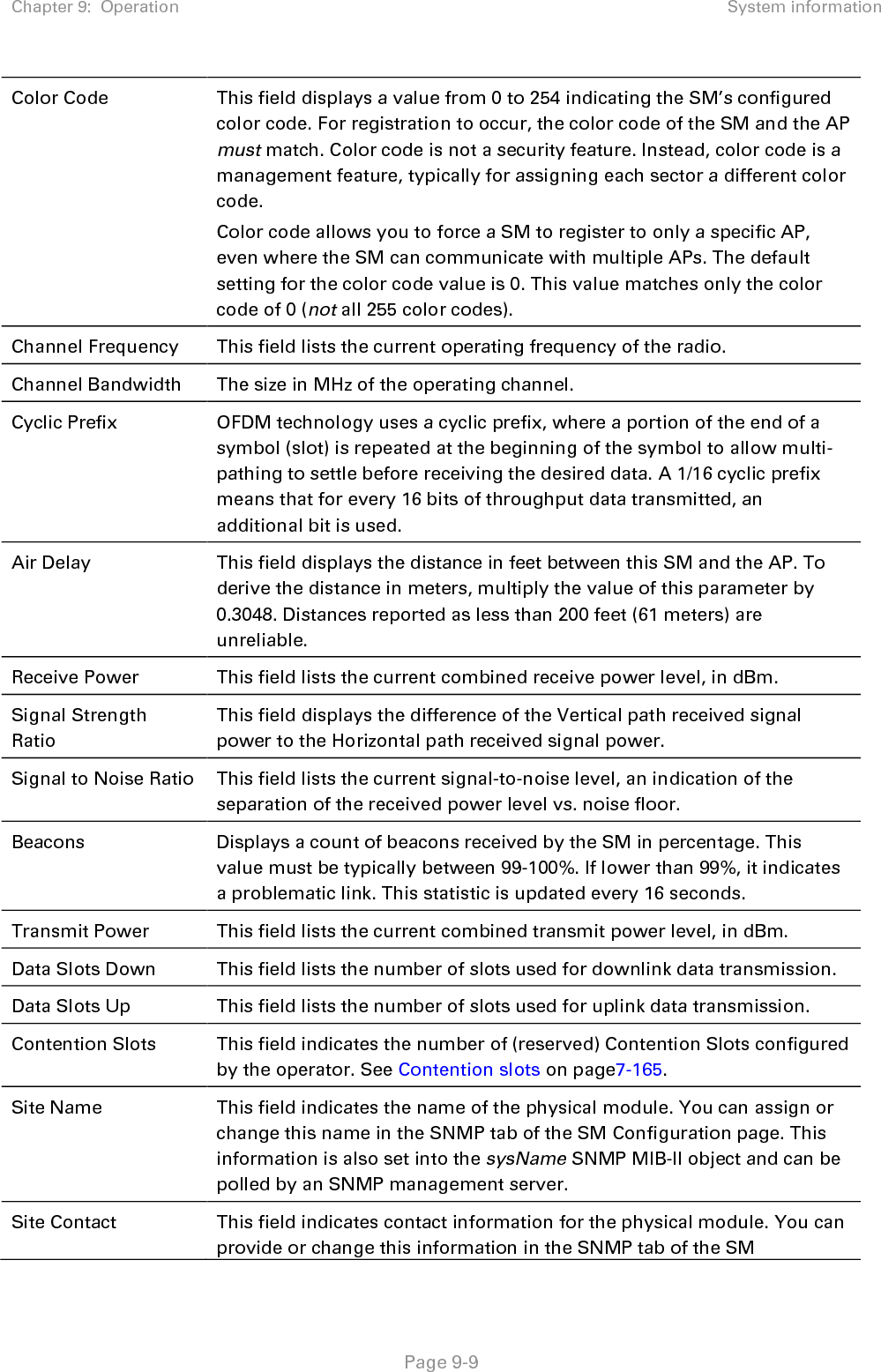 Chapter 9:  Operation System information   Page 9-9 Color Code This field displays a value from 0 to 254 indicating the SM’s configured color code. For registration to occur, the color code of the SM and the AP must match. Color code is not a security feature. Instead, color code is a management feature, typically for assigning each sector a different color code.  Color code allows you to force a SM to register to only a specific AP, even where the SM can communicate with multiple APs. The default setting for the color code value is 0. This value matches only the color code of 0 (not all 255 color codes). Channel Frequency This field lists the current operating frequency of the radio. Channel Bandwidth The size in MHz of the operating channel. Cyclic Prefix OFDM technology uses a cyclic prefix, where a portion of the end of a symbol (slot) is repeated at the beginning of the symbol to allow multi-pathing to settle before receiving the desired data. A 1/16 cyclic prefix means that for every 16 bits of throughput data transmitted, an additional bit is used. Air Delay This field displays the distance in feet between this SM and the AP. To derive the distance in meters, multiply the value of this parameter by 0.3048. Distances reported as less than 200 feet (61 meters) are unreliable. Receive Power This field lists the current combined receive power level, in dBm. Signal Strength Ratio This field displays the difference of the Vertical path received signal power to the Horizontal path received signal power. Signal to Noise Ratio This field lists the current signal-to-noise level, an indication of the separation of the received power level vs. noise floor. Beacons Displays a count of beacons received by the SM in percentage. This value must be typically between 99-100%. If lower than 99%, it indicates a problematic link. This statistic is updated every 16 seconds. Transmit Power This field lists the current combined transmit power level, in dBm. Data Slots Down This field lists the number of slots used for downlink data transmission. Data Slots Up This field lists the number of slots used for uplink data transmission. Contention Slots This field indicates the number of (reserved) Contention Slots configured by the operator. See Contention slots on page7-165. Site Name This field indicates the name of the physical module. You can assign or change this name in the SNMP tab of the SM Configuration page. This information is also set into the sysName SNMP MIB-II object and can be polled by an SNMP management server.  Site Contact This field indicates contact information for the physical module. You can provide or change this information in the SNMP tab of the SM 