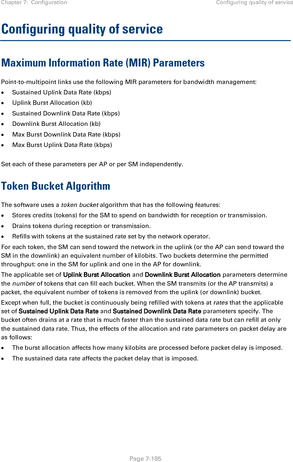 Chapter 7:  Configuration Configuring quality of service   Page 7-185 Configuring quality of service Maximum Information Rate (MIR) Parameters Point-to-multipoint links use the following MIR parameters for bandwidth management: • Sustained Uplink Data Rate (kbps) • Uplink Burst Allocation (kb) • Sustained Downlink Data Rate (kbps) • Downlink Burst Allocation (kb) • Max Burst Downlink Data Rate (kbps) • Max Burst Uplink Data Rate (kbps)  Set each of these parameters per AP or per SM independently. Token Bucket Algorithm The software uses a token bucket algorithm that has the following features: • Stores credits (tokens) for the SM to spend on bandwidth for reception or transmission. • Drains tokens during reception or transmission. • Refills with tokens at the sustained rate set by the network operator. For each token, the SM can send toward the network in the uplink (or the AP can send toward the SM in the downlink) an equivalent number of kilobits. Two buckets determine the permitted throughput: one in the SM for uplink and one in the AP for downlink.  The applicable set of Uplink Burst Allocation and Downlink Burst Allocation parameters determine the number of tokens that can fill each bucket. When the SM transmits (or the AP transmits) a packet, the equivalent number of tokens is removed from the uplink (or downlink) bucket.  Except when full, the bucket is continuously being refilled with tokens at rates that the applicable set of Sustained Uplink Data Rate and Sustained Downlink Data Rate parameters specify. The bucket often drains at a rate that is much faster than the sustained data rate but can refill at only the sustained data rate. Thus, the effects of the allocation and rate parameters on packet delay are as follows: • The burst allocation affects how many kilobits are processed before packet delay is imposed. • The sustained data rate affects the packet delay that is imposed.   