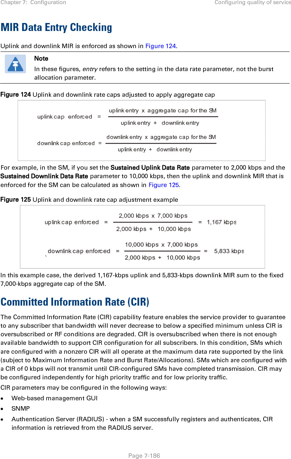 Chapter 7:  Configuration Configuring quality of service   Page 7-186 MIR Data Entry Checking Uplink and downlink MIR is enforced as shown in Figure 124.  Note In these figures, entry refers to the setting in the data rate parameter, not the burst allocation parameter. Figure 124 Uplink and downlink rate caps adjusted to apply aggregate cap       For example, in the SM, if you set the Sustained Uplink Data Rate parameter to 2,000 kbps and the Sustained Downlink Data Rate parameter to 10,000 kbps, then the uplink and downlink MIR that is enforced for the SM can be calculated as shown in Figure 125.  Figure 125 Uplink and downlink rate cap adjustment example     `  In this example case, the derived 1,167-kbps uplink and 5,833-kbps downlink MIR sum to the fixed 7,000-kbps aggregate cap of the SM. Committed Information Rate (CIR) The Committed Information Rate (CIR) capability feature enables the service provider to guarantee to any subscriber that bandwidth will never decrease to below a specified minimum unless CIR is oversubscribed or RF conditions are degraded. CIR is oversubscribed when there is not enough available bandwidth to support CIR configuration for all subscribers. In this condition, SMs which are configured with a nonzero CIR will all operate at the maximum data rate supported by the link (subject to Maximum Information Rate and Burst Rate/Allocations). SMs which are configured with a CIR of 0 kbps will not transmit until CIR-configured SMs have completed transmission. CIR may be configured independently for high priority traffic and for low priority traffic.  CIR parameters may be configured in the following ways: • Web-based management GUI • SNMP • Authentication Server (RADIUS) - when a SM successfully registers and authenticates, CIR information is retrieved from the RADIUS server. uplink cap  enforced   =uplink entry  x  aggregate cap for the SMuplink entry  +   downlink entrydownlink cap enforced  =downlink entry  x  aggregate cap for the SMuplink entry  +   downlink entryuplink cap enforc ed   =2,000 kbps  x  7,000 kbps2,000 kbps  +   10,000 kbps=   1,167 kbpsdownlink cap enforced   =10,000 kbps  x  7,000 kbps2,000 kbps  +   10,000 kbps=    5,833 kbps