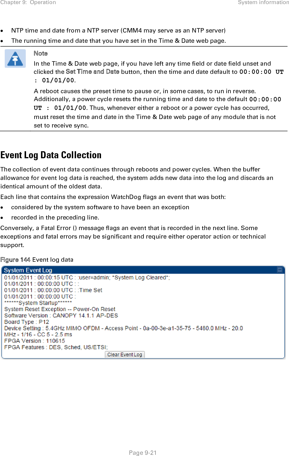 Chapter 9:  Operation System information   Page 9-21 • NTP time and date from a NTP server (CMM4 may serve as an NTP server) • The running time and date that you have set in the Time &amp; Date web page.  Note In the Time &amp; Date web page, if you have left any time field or date field unset and clicked the Set Time and Date button, then the time and date default to 00:00:00 UT : 01/01/00. A reboot causes the preset time to pause or, in some cases, to run in reverse. Additionally, a power cycle resets the running time and date to the default 00:00:00 UT : 01/01/00. Thus, whenever either a reboot or a power cycle has occurred, must reset the time and date in the Time &amp; Date web page of any module that is not set to receive sync.  Event Log Data Collection The collection of event data continues through reboots and power cycles. When the buffer allowance for event log data is reached, the system adds new data into the log and discards an identical amount of the oldest data. Each line that contains the expression WatchDog flags an event that was both: • considered by the system software to have been an exception • recorded in the preceding line.  Conversely, a Fatal Error () message flags an event that is recorded in the next line. Some exceptions and fatal errors may be significant and require either operator action or technical support. Figure 144 Event log data     