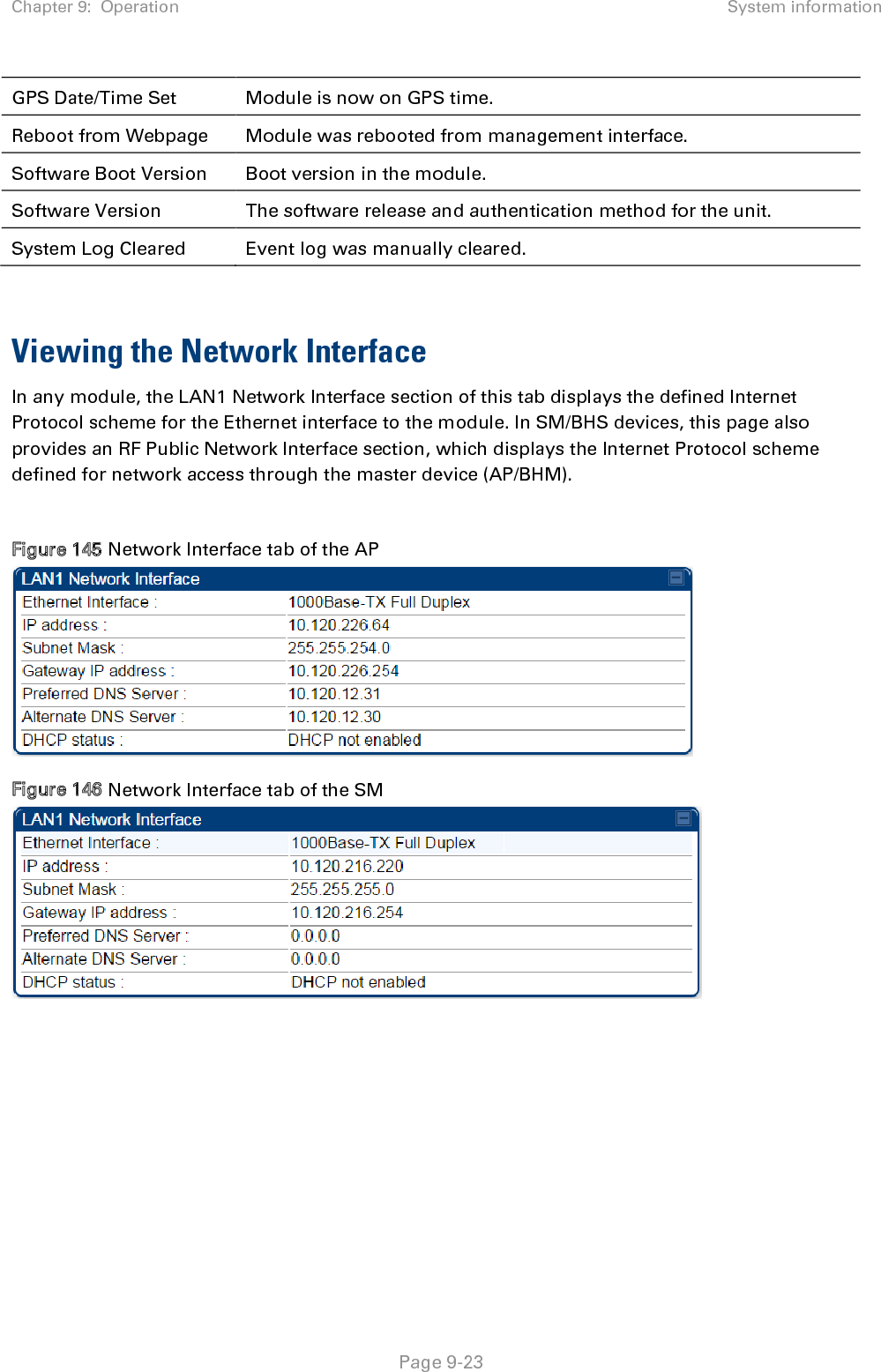 Chapter 9:  Operation System information   Page 9-23 GPS Date/Time Set Module is now on GPS time. Reboot from Webpage Module was rebooted from management interface. Software Boot Version Boot version in the module. Software Version The software release and authentication method for the unit. System Log Cleared Event log was manually cleared.   Viewing the Network Interface In any module, the LAN1 Network Interface section of this tab displays the defined Internet Protocol scheme for the Ethernet interface to the module. In SM/BHS devices, this page also provides an RF Public Network Interface section, which displays the Internet Protocol scheme defined for network access through the master device (AP/BHM).  Figure 145 Network Interface tab of the AP  Figure 146 Network Interface tab of the SM   