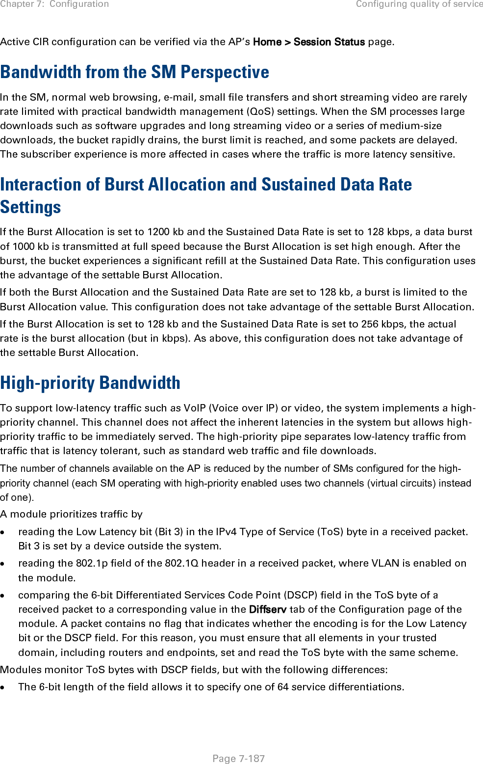 Chapter 7:  Configuration Configuring quality of service   Page 7-187 Active CIR configuration can be verified via the AP’s Home &gt; Session Status page. Bandwidth from the SM Perspective In the SM, normal web browsing, e-mail, small file transfers and short streaming video are rarely rate limited with practical bandwidth management (QoS) settings. When the SM processes large downloads such as software upgrades and long streaming video or a series of medium-size downloads, the bucket rapidly drains, the burst limit is reached, and some packets are delayed. The subscriber experience is more affected in cases where the traffic is more latency sensitive. Interaction of Burst Allocation and Sustained Data Rate Settings If the Burst Allocation is set to 1200 kb and the Sustained Data Rate is set to 128 kbps, a data burst of 1000 kb is transmitted at full speed because the Burst Allocation is set high enough. After the burst, the bucket experiences a significant refill at the Sustained Data Rate. This configuration uses the advantage of the settable Burst Allocation. If both the Burst Allocation and the Sustained Data Rate are set to 128 kb, a burst is limited to the Burst Allocation value. This configuration does not take advantage of the settable Burst Allocation. If the Burst Allocation is set to 128 kb and the Sustained Data Rate is set to 256 kbps, the actual rate is the burst allocation (but in kbps). As above, this configuration does not take advantage of the settable Burst Allocation. High-priority Bandwidth To support low-latency traffic such as VoIP (Voice over IP) or video, the system implements a high-priority channel. This channel does not affect the inherent latencies in the system but allows high-priority traffic to be immediately served. The high-priority pipe separates low-latency traffic from traffic that is latency tolerant, such as standard web traffic and file downloads.  The number of channels available on the AP is reduced by the number of SMs configured for the high-priority channel (each SM operating with high-priority enabled uses two channels (virtual circuits) instead of one). A module prioritizes traffic by  • reading the Low Latency bit (Bit 3) in the IPv4 Type of Service (ToS) byte in a received packet. Bit 3 is set by a device outside the system. • reading the 802.1p field of the 802.1Q header in a received packet, where VLAN is enabled on the module. • comparing the 6-bit Differentiated Services Code Point (DSCP) field in the ToS byte of a received packet to a corresponding value in the Diffserv tab of the Configuration page of the module. A packet contains no flag that indicates whether the encoding is for the Low Latency bit or the DSCP field. For this reason, you must ensure that all elements in your trusted domain, including routers and endpoints, set and read the ToS byte with the same scheme. Modules monitor ToS bytes with DSCP fields, but with the following differences: • The 6-bit length of the field allows it to specify one of 64 service differentiations. 