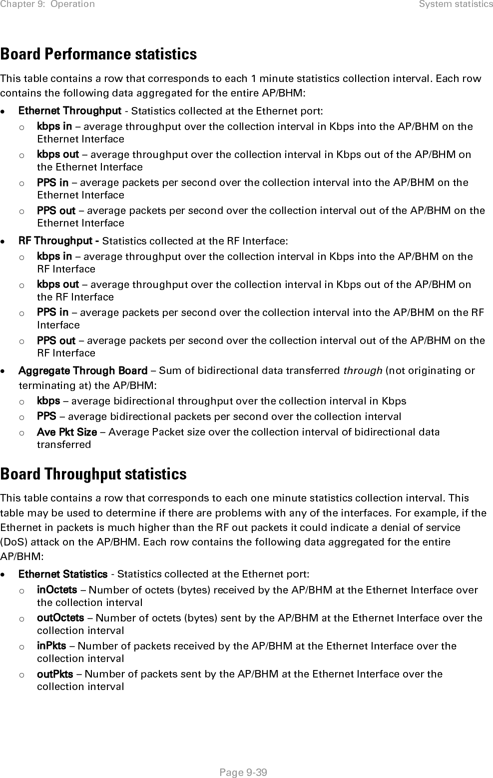 Chapter 9:  Operation System statistics   Page 9-40 o Discards (in/out) – Number of packets that had to be discarded by the AP/BHM at the respective Ethernet Interface Queue • RF Statistics - Statistics collected at the RF Interface: o inOctets – Number of octets (bytes) received by the AP/BHM at the RF Interface over the collection interval o outOctets – Number of octets (bytes) sent by the AP/BHM at the RF Interface over the collection interval o inPkts – Number of packets received by the AP/BHM at the RF Interface over the collection interval o outPkts – Number of packets sent by the AP/BHM at the RF Interface over the collection interval o Discards (in/out) – Number of packets that had to be discarded by the AP/BHM at the respective RF Interface Queue during the collection interval o Discards % (in/out) – Percent of the total packets received / transmitted that had to be discarded during the collection interval LUID RF Throughput statistics This table contains a row that corresponds to each active LUID served by the AP/BHM. Note that an LUID may be assigned 1 or 2 VCs. If the LUID is assigned 2 VCs, then the data in the table is the sum of the activity for both VCs. This table may be used to determine which LUIDs are experiencing overload so that corrective action can be taken (i.e. fixing a poor RF link or moving a heavily loaded link to a less congested AP/BHM).  Each row contains counters and statistics related to the RF Interface that are updated once per minute: • Inbound Statistics - Statistics collected at the RF Interface for the Uplink: o octets – Number of octets (bytes) received by the AP/BHM at the RF Interface for this LUID over the collection interval o pkts – Number of packets received by the AP/BHM at the RF Interface for this LUID over the collection interval o Ave Pkt Size – Average size of the packets received by the AP/BHM at the RF Interface for this LUID over the collection interval o discards – Number of packets received by the AP/BHM at the RF Interface for this LUID over the collection interval that had to be discarded because the RF In Queue was full o discards % – Percent of the total packets received by the AP/BHM at the RF Interface for this LUID over the collection interval that had to be discarded because the RF In Queue was full • Outbound Statistics - Statistics collected at the RF Interface for the Downlink: o octets – Number of octets (bytes) transmitted by the AP/BHM at the RF Interface for this LUID over the collection interval o pkts – Number of packets transmitted by the AP/BHM at the RF Interface for this LUID over the collection interval o Ave Pkt Size – Average size of the packets transmitted by the AP/BHM at the RF Interface for this LUID over the collection interval o discards – Number of packets to be transmitted by the AP/BHM at the RF Interface for this LUID over the collection interval that had to be discarded because the RF Out Queue was full 