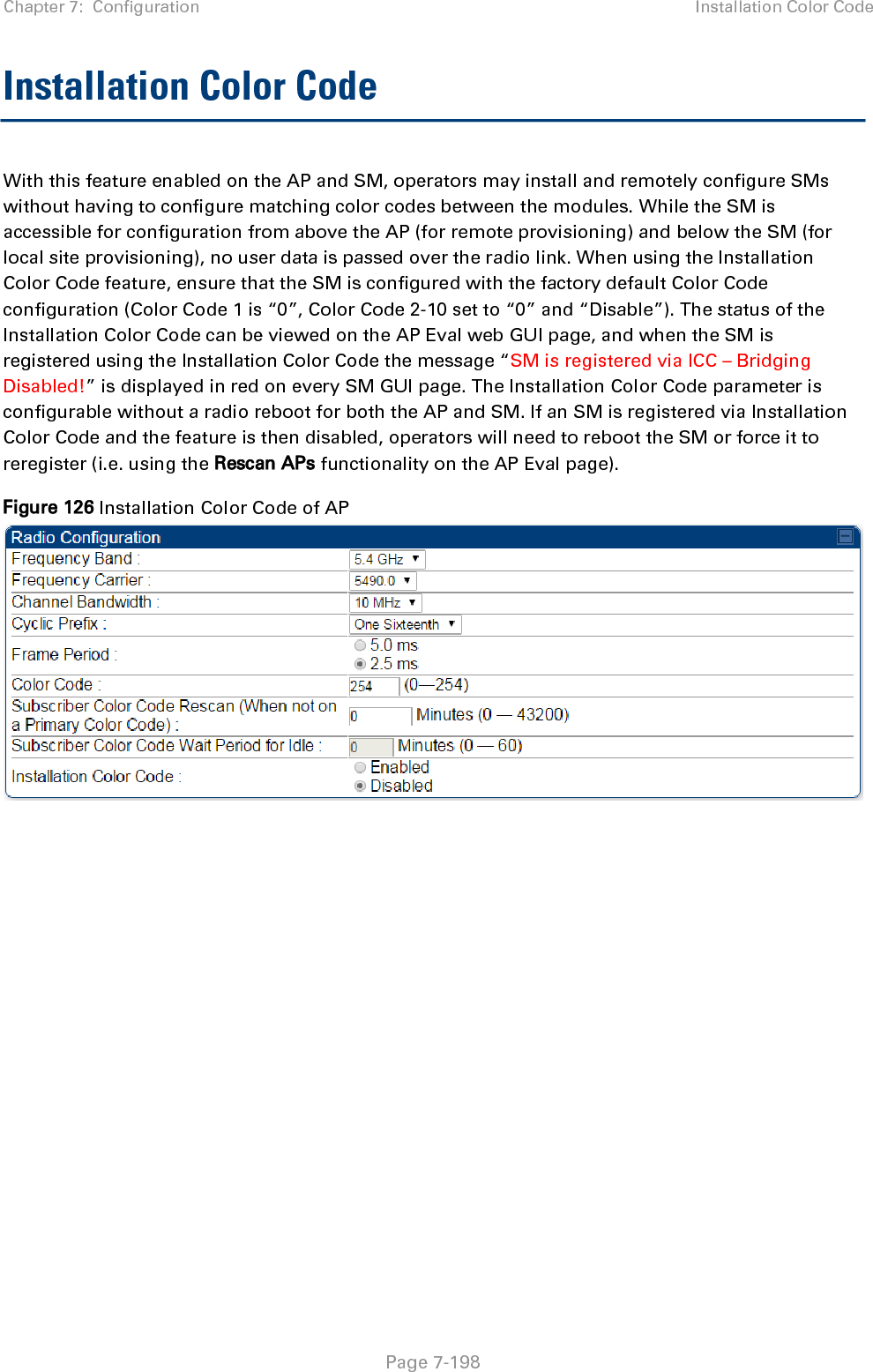 Chapter 7:  Configuration Installation Color Code   Page 7-198 Installation Color Code  With this feature enabled on the AP and SM, operators may install and remotely configure SMs without having to configure matching color codes between the modules. While the SM is accessible for configuration from above the AP (for remote provisioning) and below the SM (for local site provisioning), no user data is passed over the radio link. When using the Installation Color Code feature, ensure that the SM is configured with the factory default Color Code configuration (Color Code 1 is “0”, Color Code 2-10 set to “0” and “Disable”). The status of the Installation Color Code can be viewed on the AP Eval web GUI page, and when the SM is registered using the Installation Color Code the message “SM is registered via ICC – Bridging Disabled!” is displayed in red on every SM GUI page. The Installation Color Code parameter is configurable without a radio reboot for both the AP and SM. If an SM is registered via Installation Color Code and the feature is then disabled, operators will need to reboot the SM or force it to reregister (i.e. using the Rescan APs functionality on the AP Eval page). Figure 126 Installation Color Code of AP   