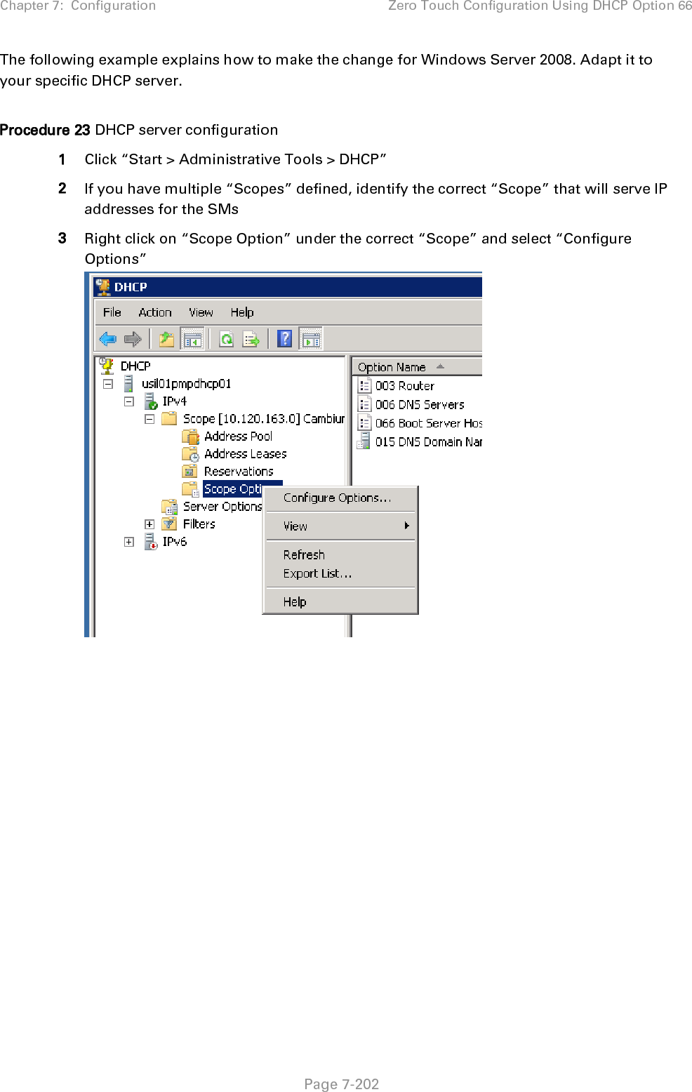 Chapter 7:  Configuration Zero Touch Configuration Using DHCP Option 66   Page 7-202 The following example explains how to make the change for Windows Server 2008. Adapt it to your specific DHCP server.  Procedure 23 DHCP server configuration 1 Click “Start &gt; Administrative Tools &gt; DHCP” 2 If you have multiple “Scopes” defined, identify the correct “Scope” that will serve IP addresses for the SMs 3 Right click on “Scope Option” under the correct “Scope” and select “Configure Options”   